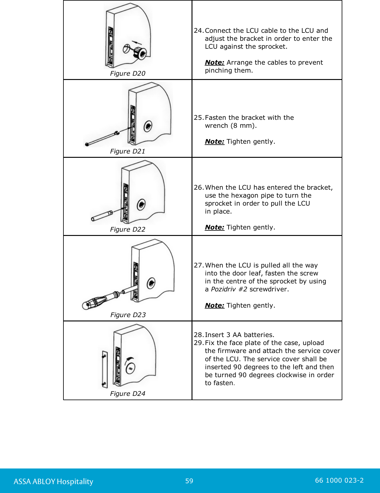 59ASSA ABLOY Hospitality 66 1000 023-2Figure D2024.Connect the LCU cable to the LCU andadjust the bracket in order to enter theLCU against the sprocket.      Note: Arrange the cables to preventpinching them.Figure D2125.Fasten the bracket with the wrench (8 mm).      Note: Tighten gently.Figure D2226.When the LCU has entered the bracket,use the hexagon pipe to turn thesprocket in order to pull the LCU in place.      Note: Tighten gently.Figure D2327.When the LCU is pulled all the way into the door leaf, fasten the screw in the centre of the sprocket by using a Pozidriv #2 screwdriver.      Note: Tighten gently.Figure D2428.Insert 3 AA batteries. 29.Fix the face plate of the case, upload the firmware and attach the service coverof the LCU. The service cover shall beinserted 90 degrees to the left and thenbe turned 90 degrees clockwise in orderto fasten. 