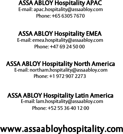 67ASSA ABLOY Hospitality 66 1000 023-2E-mail: apac.hospitality@assaabloy.comASSA ABLOY Hospitality APACPhone: +65 6305 7670ASSA ABLOY Hospitality EMEAASSA ABLOY Hospitality North AmericaPhone: +47 69 24 50 00E-mail: emea.hospitality@assaabloy.comE-mail: lam.hospitality@assaabloy.comPhone: +1 972 907 2273ASSA ABLOY Hospitality Latin AmericaE-mail: northam.hospitality@assaabloy.comPhone: +52 55 36 40 12 00www.assaabloyhospitality.com