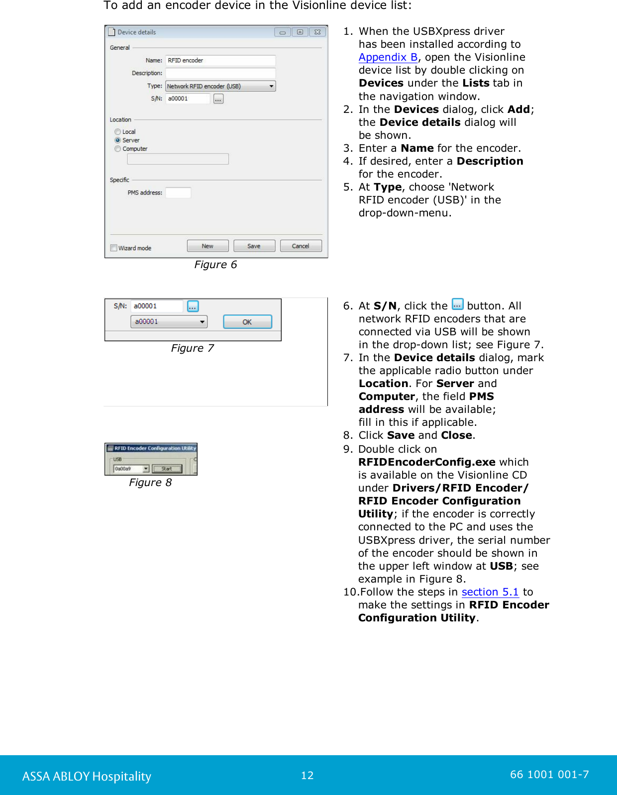 12ASSA ABLOY Hospitality 66 1001 001-7To add an encoder device in the Visionline device list: Figure 61. When the USBXpress driver has been installed according to Appendix B, open the Visionlinedevice list by double clicking on Devices under the Lists tab in the navigation window.2. In the Devices dialog, click Add;the Device details dialog will be shown.3. Enter a Name for the encoder.4. If desired, enter a Description for the encoder.5. At Type, choose &apos;Network RFID encoder (USB)&apos; in the drop-down-menu.Figure 76. At S/N, click the   button. Allnetwork RFID encoders that areconnected via USB will be shown in the drop-down list; see Figure 7. 7. In the Device details dialog, markthe applicable radio button under Location. For Server andComputer, the field PMSaddress will be available; fill in this if applicable.8. Click Save and Close. Figure 89. Double click on RFIDEncoderConfig.exe which is available on the Visionline CDunder Drivers/RFID Encoder/RFID Encoder ConfigurationUtility; if the encoder is correctlyconnected to the PC and uses theUSBXpress driver, the serial numberof the encoder should be shown inthe upper left window at USB; seeexample in Figure 8. 10.Follow the steps in section 5.1 tomake the settings in RFID EncoderConfiguration Utility. 