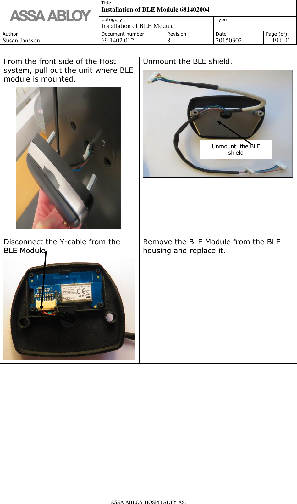   Title Installation of BLE Module 681402004 Category Installation of BLE Module Type  Author Document number Revision Date Page (of) Susan Jansson 69 1402 012 8 20150302 10 (13)    ASSA ABLOY HOSPITALTY AS.   From the front side of the Host system, pull out the unit where BLE module is mounted.          Unmount the BLE shield.  Disconnect the Y-cable from the BLE Module  Remove the BLE Module from the BLE housing and replace it.            Unmount  the BLE shield 