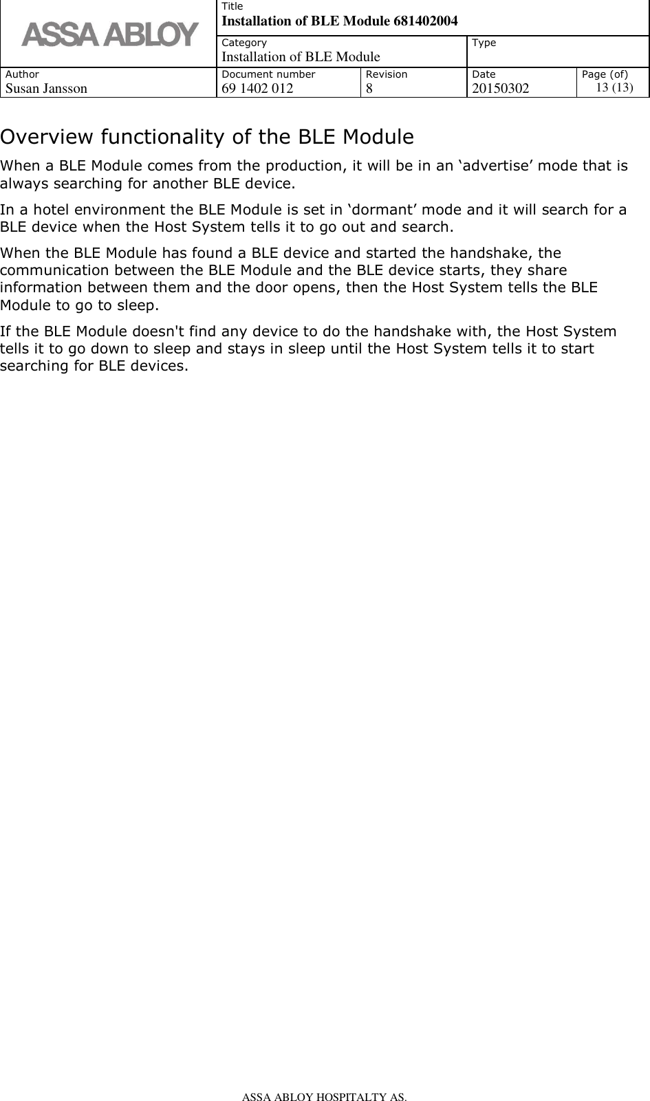   Title Installation of BLE Module 681402004 Category Installation of BLE Module Type  Author Document number Revision Date Page (of) Susan Jansson 69 1402 012 8 20150302 13 (13)    ASSA ABLOY HOSPITALTY AS.   Overview functionality of the BLE Module When a BLE Module comes from the production, it will be in an ‘advertise’ mode that is always searching for another BLE device. In a hotel environment the BLE Module is set in ‘dormant’ mode and it will search for a BLE device when the Host System tells it to go out and search. When the BLE Module has found a BLE device and started the handshake, the communication between the BLE Module and the BLE device starts, they share information between them and the door opens, then the Host System tells the BLE Module to go to sleep. If the BLE Module doesn&apos;t find any device to do the handshake with, the Host System tells it to go down to sleep and stays in sleep until the Host System tells it to start searching for BLE devices.  
