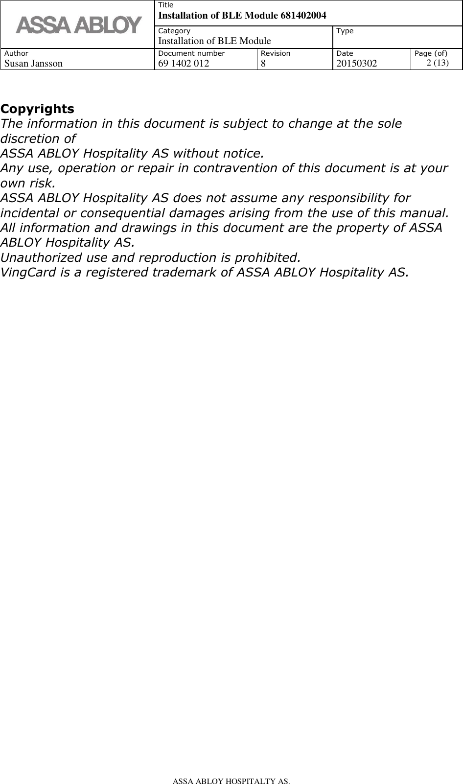   Title Installation of BLE Module 681402004 Category Installation of BLE Module Type  Author Document number Revision Date Page (of) Susan Jansson 69 1402 012 8 20150302 2 (13)    ASSA ABLOY HOSPITALTY AS.          Copyrights The information in this document is subject to change at the sole discretion of ASSA ABLOY Hospitality AS without notice. Any use, operation or repair in contravention of this document is at your own risk. ASSA ABLOY Hospitality AS does not assume any responsibility for incidental or consequential damages arising from the use of this manual. All information and drawings in this document are the property of ASSA ABLOY Hospitality AS. Unauthorized use and reproduction is prohibited. VingCard is a registered trademark of ASSA ABLOY Hospitality AS.                                