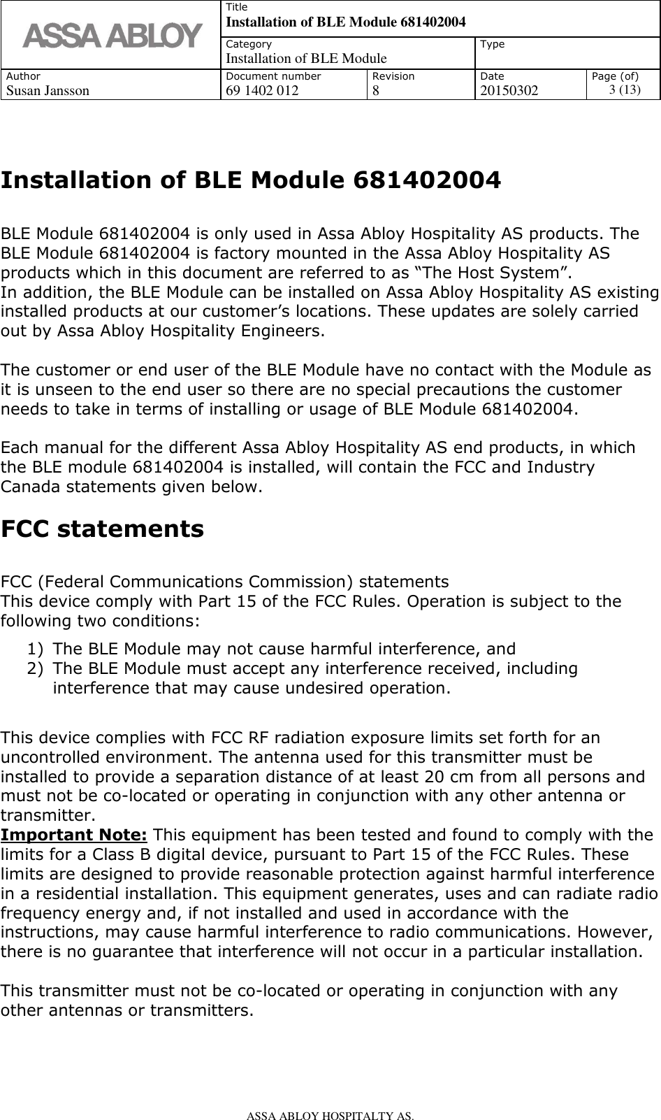   Title Installation of BLE Module 681402004 Category Installation of BLE Module Type  Author Document number Revision Date Page (of) Susan Jansson 69 1402 012 8 20150302 3 (13)    ASSA ABLOY HOSPITALTY AS.    Installation of BLE Module 681402004  BLE Module 681402004 is only used in Assa Abloy Hospitality AS products. The BLE Module 681402004 is factory mounted in the Assa Abloy Hospitality AS products which in this document are referred to as “The Host System”.  In addition, the BLE Module can be installed on Assa Abloy Hospitality AS existing installed products at our customer’s locations. These updates are solely carried out by Assa Abloy Hospitality Engineers.   The customer or end user of the BLE Module have no contact with the Module as it is unseen to the end user so there are no special precautions the customer needs to take in terms of installing or usage of BLE Module 681402004.  Each manual for the different Assa Abloy Hospitality AS end products, in which the BLE module 681402004 is installed, will contain the FCC and Industry Canada statements given below. FCC statements  FCC (Federal Communications Commission) statements This device comply with Part 15 of the FCC Rules. Operation is subject to the following two conditions: 1) The BLE Module may not cause harmful interference, and 2) The BLE Module must accept any interference received, including interference that may cause undesired operation.  This device complies with FCC RF radiation exposure limits set forth for an uncontrolled environment. The antenna used for this transmitter must be installed to provide a separation distance of at least 20 cm from all persons and must not be co-located or operating in conjunction with any other antenna or transmitter. Important Note: This equipment has been tested and found to comply with the limits for a Class B digital device, pursuant to Part 15 of the FCC Rules. These limits are designed to provide reasonable protection against harmful interference in a residential installation. This equipment generates, uses and can radiate radio frequency energy and, if not installed and used in accordance with the instructions, may cause harmful interference to radio communications. However, there is no guarantee that interference will not occur in a particular installation.  This transmitter must not be co-located or operating in conjunction with any other antennas or transmitters.  