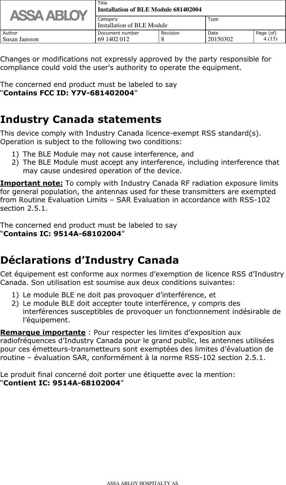   Title Installation of BLE Module 681402004 Category Installation of BLE Module Type  Author Document number Revision Date Page (of) Susan Jansson 69 1402 012 8 20150302 4 (13)    ASSA ABLOY HOSPITALTY AS.   Changes or modifications not expressly approved by the party responsible for compliance could void the user&apos;s authority to operate the equipment.  The concerned end product must be labeled to say “Contains FCC ID: Y7V-681402004”  Industry Canada statements This device comply with Industry Canada licence-exempt RSS standard(s). Operation is subject to the following two conditions: 1) The BLE Module may not cause interference, and 2) The BLE Module must accept any interference, including interference that may cause undesired operation of the device. Important note: To comply with Industry Canada RF radiation exposure limits for general population, the antennas used for these transmitters are exempted from Routine Evaluation Limits – SAR Evaluation in accordance with RSS-102 section 2.5.1.  The concerned end product must be labeled to say  “Contains IC: 9514A-68102004”  Déclarations d’Industry Canada Cet équipement est conforme aux normes d’exemption de licence RSS d’Industry Canada. Son utilisation est soumise aux deux conditions suivantes: 1) Le module BLE ne doit pas provoquer d’interférence, et 2) Le module BLE doit accepter toute interférence, y compris des interférences susceptibles de provoquer un fonctionnement indésirable de l’équipement. Remarque importante : Pour respecter les limites d’exposition aux radiofréquences d’Industry Canada pour le grand public, les antennes utilisées pour ces émetteurs-transmetteurs sont exemptées des limites d’évaluation de routine – évaluation SAR, conformément à la norme RSS-102 section 2.5.1.     Le produit final concerné doit porter une étiquette avec la mention: “Contient IC: 9514A-68102004”        