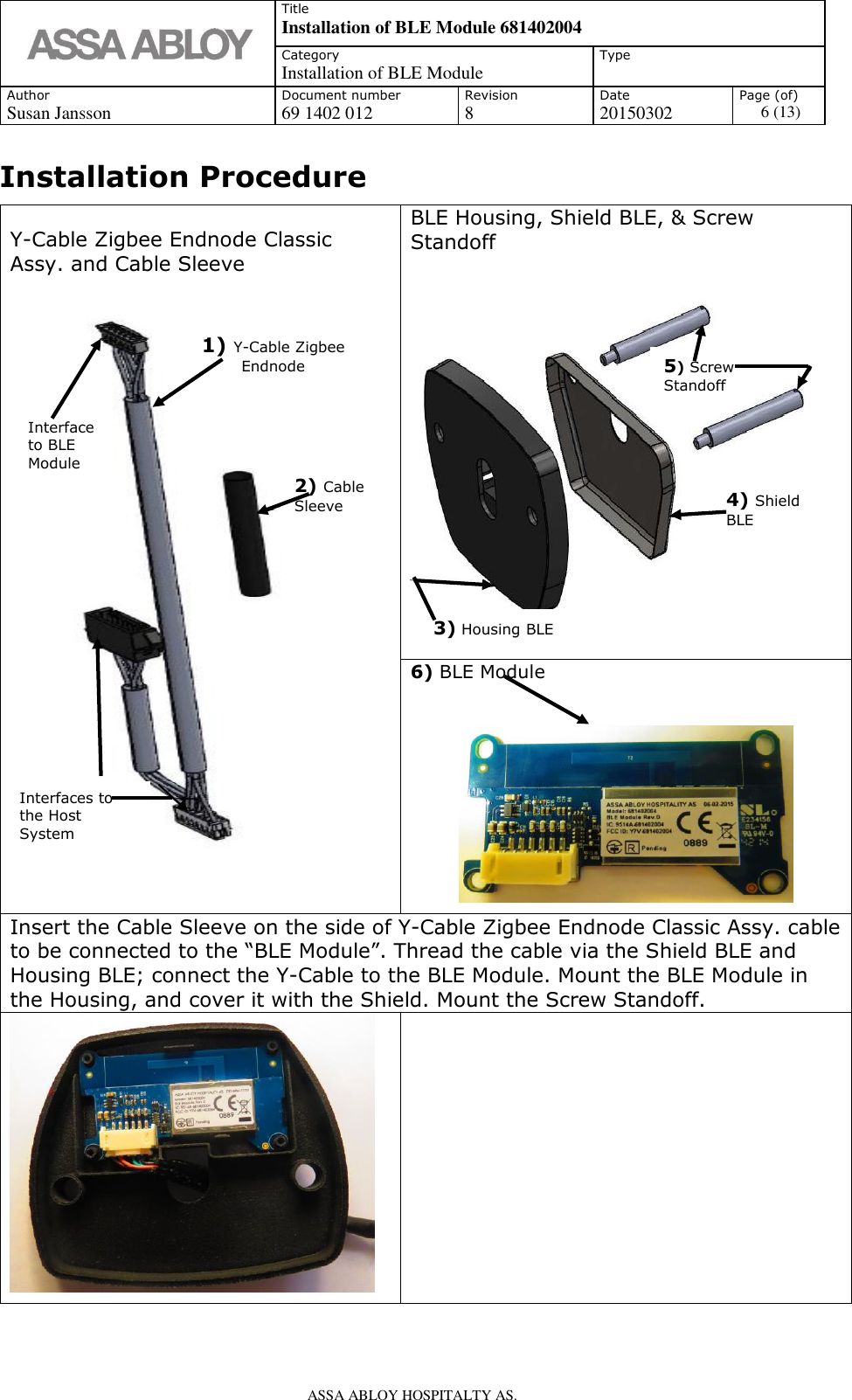   Title Installation of BLE Module 681402004 Category Installation of BLE Module Type  Author Document number Revision Date Page (of) Susan Jansson 69 1402 012 8 20150302 6 (13)    ASSA ABLOY HOSPITALTY AS.   Installation Procedure                            Y-Cable Zigbee Endnode Classic Assy. and Cable Sleeve   BLE Housing, Shield BLE, &amp; Screw Standoff    6) BLE Module    Insert the Cable Sleeve on the side of Y-Cable Zigbee Endnode Classic Assy. cable to be connected to the “BLE Module”. Thread the cable via the Shield BLE and Housing BLE; connect the Y-Cable to the BLE Module. Mount the BLE Module in the Housing, and cover it with the Shield. Mount the Screw Standoff.       2) Cable Sleeve 1) Y-Cable Zigbee Endnode 3) Housing BLE 4) Shield BLE 5) Screw Standoff Interfaces to the Host System Interface to BLE Module 