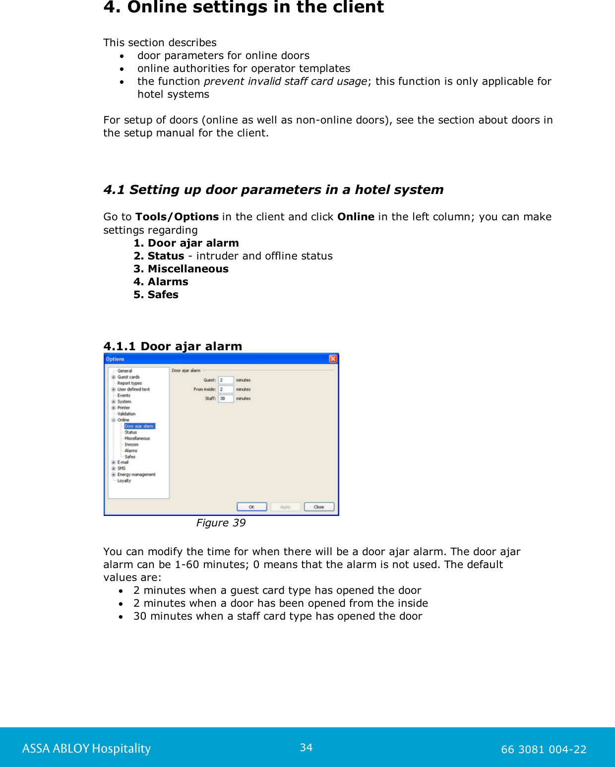 34ASSA ABLOY Hospitality 66 3081 004-224. Online settings in the clientThis section describesdoor parameters for online doorsonline authorities for operator templatesthe function prevent invalid staff card usage; this function is only applicable forhotel systems For setup of doors (online as well as non-online doors), see the section about doors inthe setup manual for the client.4.1 Setting up door parameters in a hotel systemGo to Tools/Options in the client and click Online in the left column; you can makesettings regarding1. Door ajar alarm2. Status - intruder and offline status3. Miscellaneous4. Alarms5. Safes4.1.1 Door ajar alarmFigure 39You can modify the time for when there will be a door ajar alarm. The door ajaralarm can be 1-60 minutes; 0 means that the alarm is not used. The default values are:2 minutes when a guest card type has opened the door2 minutes when a door has been opened from the inside30 minutes when a staff card type has opened the door 