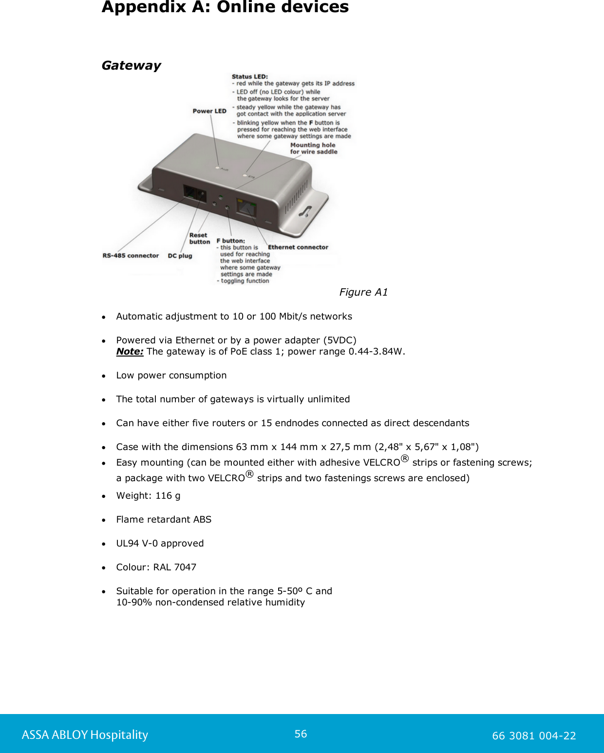 56ASSA ABLOY Hospitality 66 3081 004-22Appendix A: Online devicesGateway                                                                   Figure A1Automatic adjustment to 10 or 100 Mbit/s networksPowered via Ethernet or by a power adapter (5VDC) Note: The gateway is of PoE class 1; power range 0.44-3.84W. Low power consumptionThe total number of gateways is virtually unlimited Can have either five routers or 15 endnodes connected as direct descendantsCase with the dimensions 63 mm x 144 mm x 27,5 mm (2,48&quot; x 5,67&quot; x 1,08&quot;)Easy mounting (can be mounted either with adhesive VELCRO® strips or fastening screws; a package with two VELCRO® strips and two fastenings screws are enclosed)    Weight: 116 gFlame retardant ABSUL94 V-0 approvedColour: RAL 7047Suitable for operation in the range 5-50º C and 10-90% non-condensed relative humidity