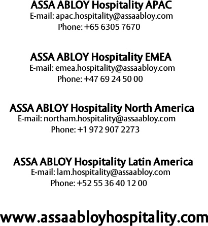69ASSA ABLOY HospitalityE-mail: apac.hospitality@assaabloy.comASSA ABLOY Hospitality APACPhone: +65 6305 7670ASSA ABLOY Hospitality EMEAASSA ABLOY Hospitality North AmericaPhone: +47 69 24 50 00E-mail: emea.hospitality@assaabloy.comE-mail: lam.hospitality@assaabloy.comPhone: +1 972 907 2273ASSA ABLOY Hospitality Latin AmericaE-mail: northam.hospitality@assaabloy.comPhone: +52 55 36 40 12 00www.assaabloyhospitality.com