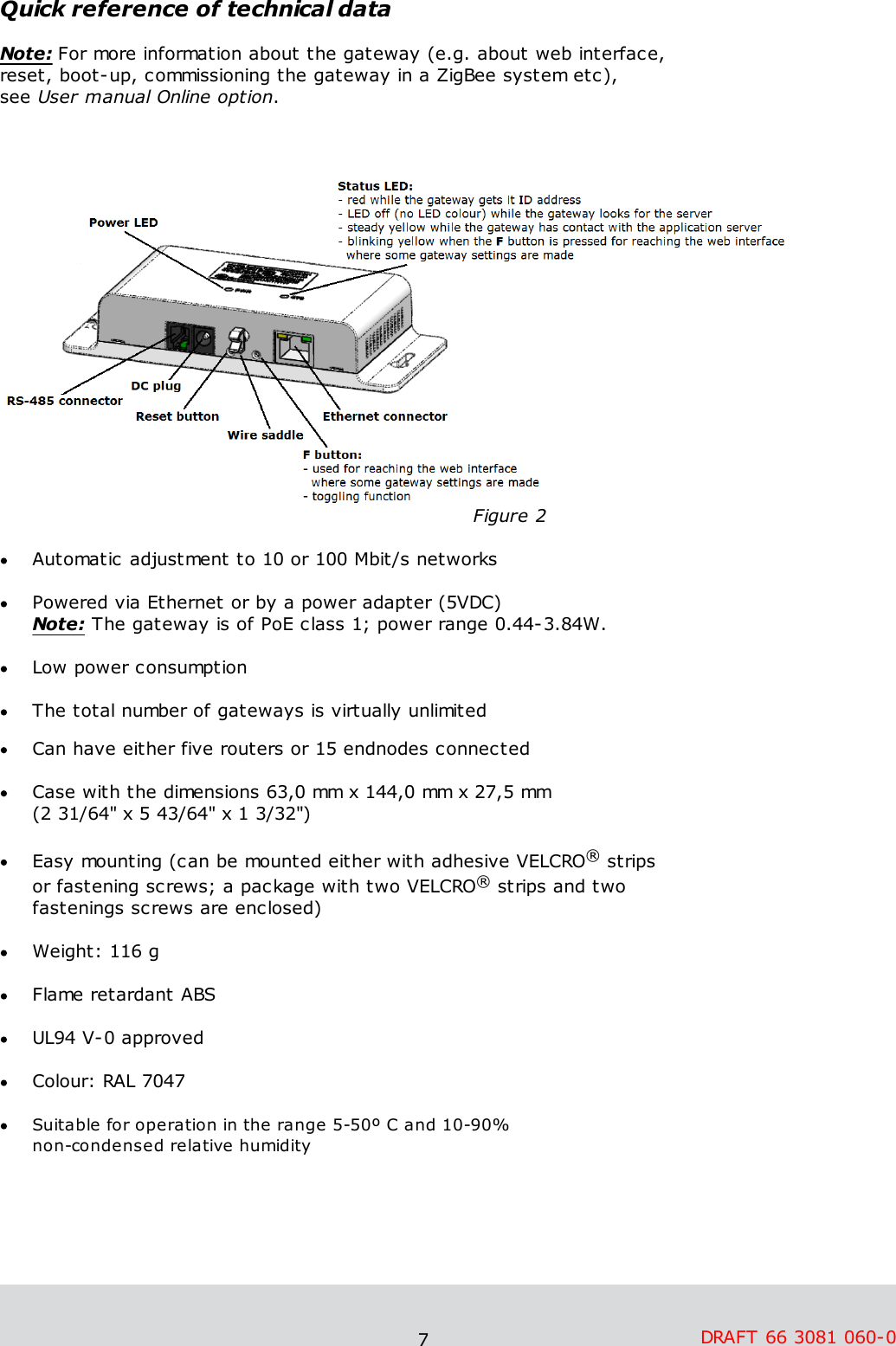 7DRAFT 66 3081 060-0 Quick reference of technical dataNote: For more information about the gateway (e.g. about web interface, reset, boot-up, commissioning the gateway in a ZigBee system etc), see User manual Online option.                                                                      Figure 2Automatic adjustment to 10 or 100 Mbit/s networksPowered via Ethernet or by a power adapter (5VDC) Note: The gateway is of PoE class 1; power range 0.44-3.84W. Low power consumptionThe total number of gateways is virtually unlimited Can have either five routers or 15 endnodes connectedCase with the dimensions 63,0 mm x 144,0 mm x 27,5 mm (2 31/64&quot; x 5 43/64&quot; x 1 3/32&quot;)Easy mounting (can be mounted either with adhesive VELCRO® strips or fastening screws; a package with two VELCRO® strips and two fastenings screws are enclosed)  Weight: 116 g  Flame retardant ABSUL94 V-0 approvedColour: RAL 7047Suitable for operation in the range 5-50º C and 10-90% non-condensed relative humidity