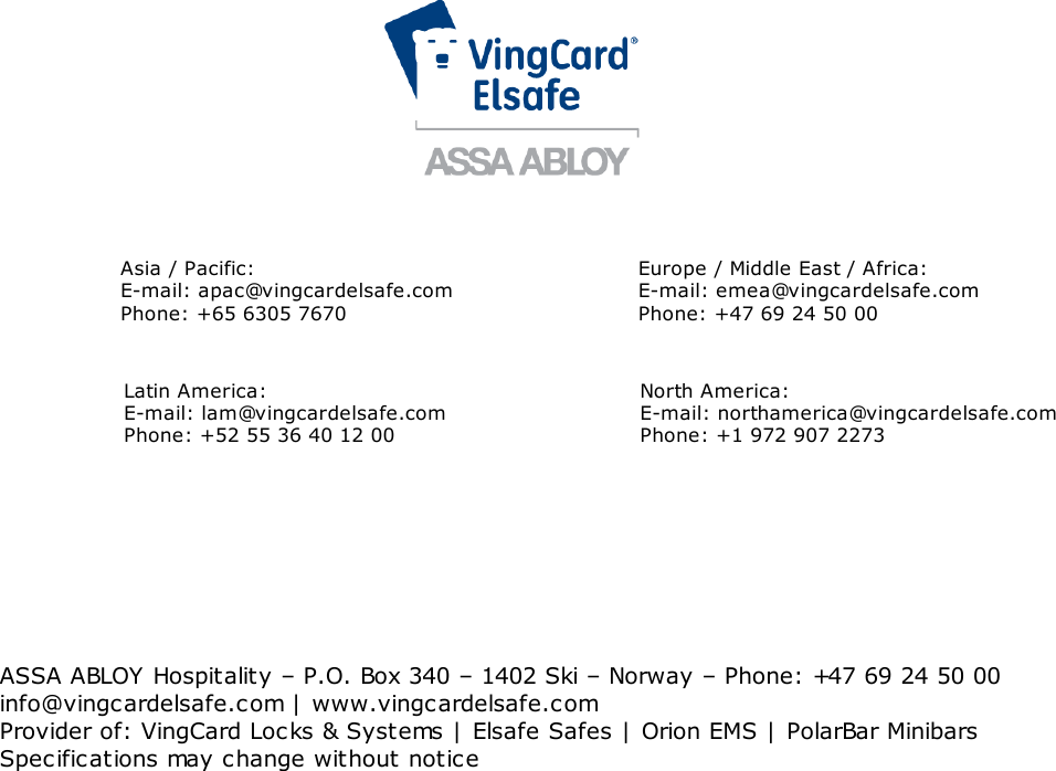 9Asia / Pacific: E-mail: apac@vingcardelsafe.comPhone: +65 6305 7670Europe / Middle East / Africa: E-mail: emea@vingcardelsafe.comPhone: +47 69 24 50 00Latin America:E-mail: lam@vingcardelsafe.com Phone: +52 55 36 40 12 00North America:E-mail: northamerica@vingcardelsafe.comPhone: +1 972 907 2273ASSA ABLOY Hospitality – P.O. Box 340 – 1402 Ski – Norway – Phone: +47 69 24 50 00info@vingcardelsafe.com | www.vingcardelsafe.comProvider of: VingCard Locks &amp; Systems | Elsafe Safes | Orion EMS | PolarBar MinibarsSpecifications may change without notice