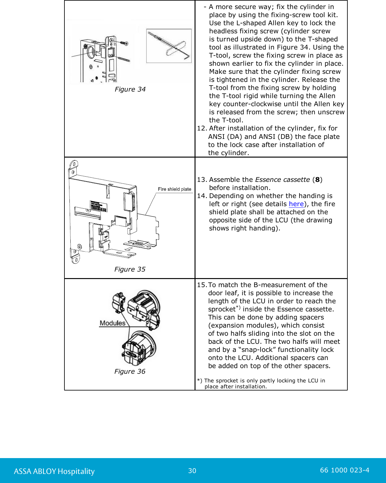30ASSA ABLOY Hospitality 66 1000 023-4Figure 34                    - A more secure way; fix the cylinder in place by using the fixing-screw tool kit. Use the L-shaped Allen key to lock theheadless fixing screw (cylinder screw is turned upside down) to the T-shapedtool as illustrated in Figure 34. Using theT-tool, screw the fixing screw in place asshown earlier to fix the cylinder in place.Make sure that the cylinder fixing screwis tightened in the cylinder. Release theT-tool from the fixing screw by holdingthe T-tool rigid while turning the Allenkey counter-clockwise until the Allen keyis released from the screw; then unscrewthe T-tool. 12. After installation of the cylinder, fix for      ANSI (DA) and ANSI (DB) the face plate     to the lock case after installation of      the cylinder. Figure 3513. Assemble the Essence cassette (8) before installation.14. Depending on whether the handing is left or right (see details here), the fireshield plate shall be attached on theopposite side of the LCU (the drawingshows right handing).Figure 3615.To match the B-measurement of the door leaf, it is possible to increase thelength of the LCU in order to reach thesprocket*) inside the Essence cassette.This can be done by adding spacers(expansion modules), which consist of two halfs sliding into the slot on theback of the LCU. The two halfs will meetand by a “snap-lock” functionality lockonto the LCU. Additional spacers canbe added on top of the other spacers. *) The sprocket is only partly locking the LCU in     place after installation.