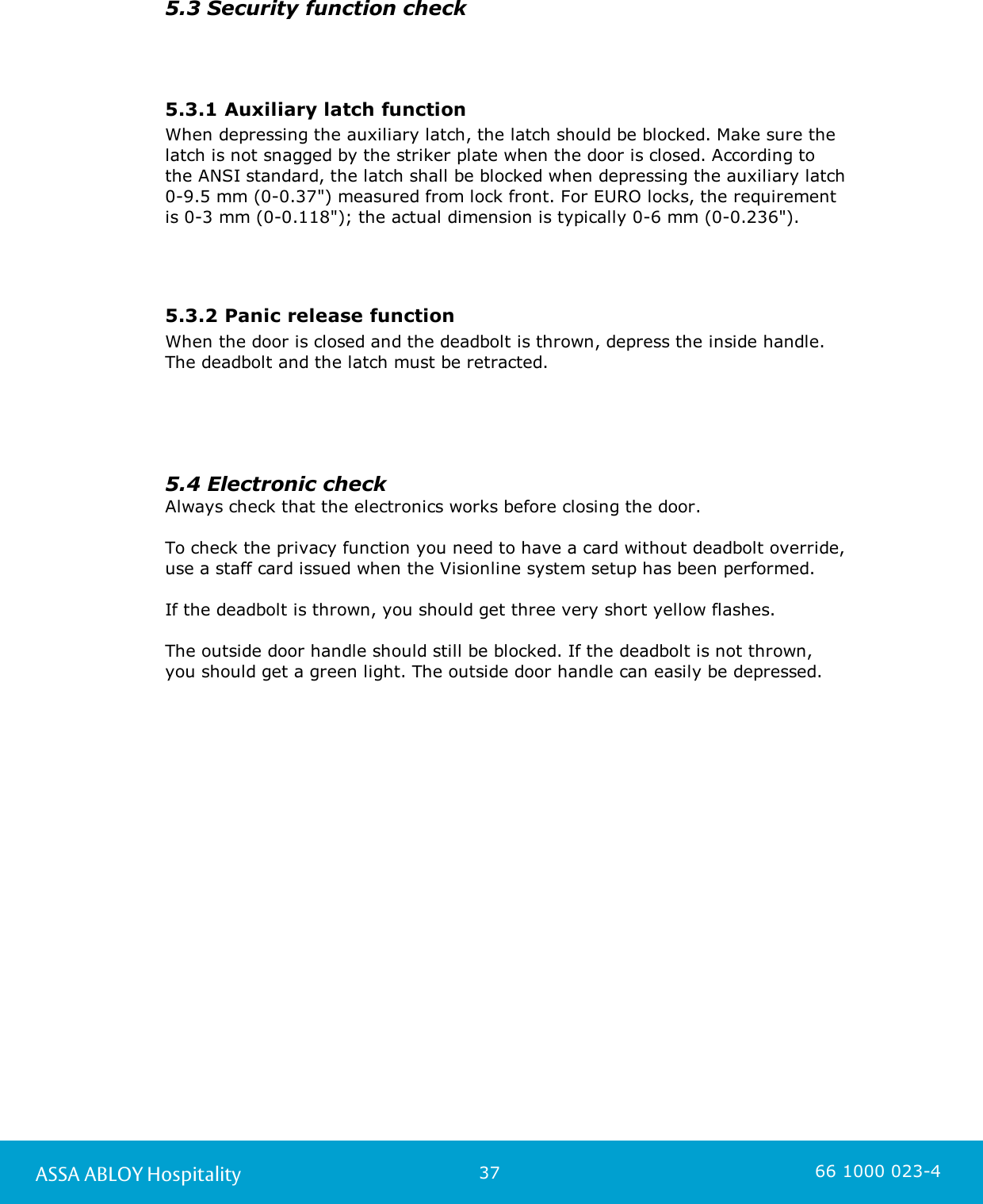 37ASSA ABLOY Hospitality 66 1000 023-45.3 Security function check5.3.1 Auxiliary latch functionWhen depressing the auxiliary latch, the latch should be blocked. Make sure the latch is not snagged by the striker plate when the door is closed. According to the ANSI standard, the latch shall be blocked when depressing the auxiliary latch 0-9.5 mm (0-0.37&quot;) measured from lock front. For EURO locks, the requirement is 0-3 mm (0-0.118&quot;); the actual dimension is typically 0-6 mm (0-0.236&quot;).5.3.2 Panic release functionWhen the door is closed and the deadbolt is thrown, depress the inside handle. The deadbolt and the latch must be retracted.5.4 Electronic checkAlways check that the electronics works before closing the door. To check the privacy function you need to have a card without deadbolt override, use a staff card issued when the Visionline system setup has been performed. If the deadbolt is thrown, you should get three very short yellow flashes.   The outside door handle should still be blocked. If the deadbolt is not thrown, you should get a green light. The outside door handle can easily be depressed.