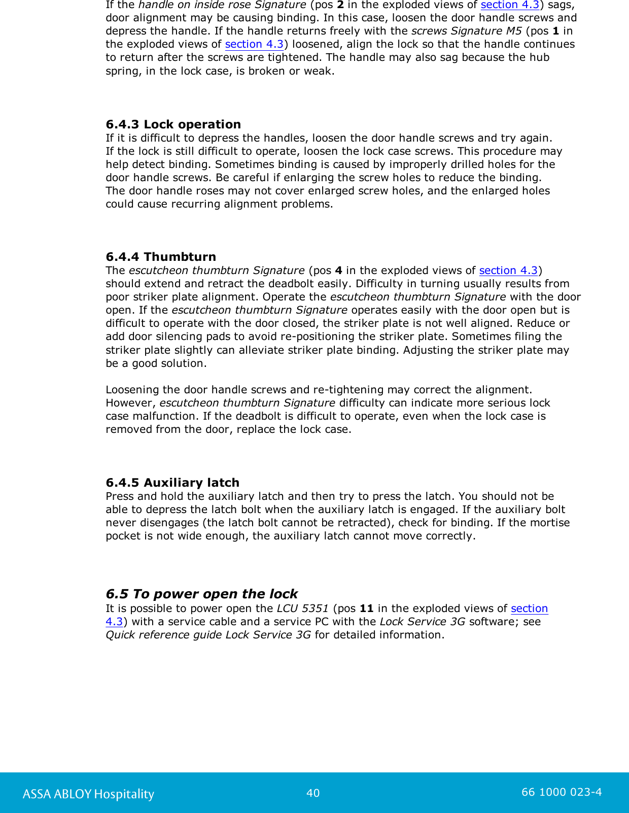 40ASSA ABLOY Hospitality 66 1000 023-4If the handle on inside rose Signature (pos 2 in the exploded views of section 4.3) sags,door alignment may be causing binding. In this case, loosen the door handle screws anddepress the handle. If the handle returns freely with the screws Signature M5 (pos 1 inthe exploded views of section 4.3) loosened, align the lock so that the handle continuesto return after the screws are tightened. The handle may also sag because the hubspring, in the lock case, is broken or weak. 6.4.3 Lock operationIf it is difficult to depress the handles, loosen the door handle screws and try again. If the lock is still difficult to operate, loosen the lock case screws. This procedure mayhelp detect binding. Sometimes binding is caused by improperly drilled holes for thedoor handle screws. Be careful if enlarging the screw holes to reduce the binding. The door handle roses may not cover enlarged screw holes, and the enlarged holescould cause recurring alignment problems.6.4.4 Thumbturn The escutcheon thumbturn Signature (pos 4 in the exploded views of section 4.3) should extend and retract the deadbolt easily. Difficulty in turning usually results frompoor striker plate alignment. Operate the escutcheon thumbturn Signature with the dooropen. If the escutcheon thumbturn Signature operates easily with the door open but isdifficult to operate with the door closed, the striker plate is not well aligned. Reduce oradd door silencing pads to avoid re-positioning the striker plate. Sometimes filing thestriker plate slightly can alleviate striker plate binding. Adjusting the striker plate may be a good solution.Loosening the door handle screws and re-tightening may correct the alignment. However, escutcheon thumbturn Signature difficulty can indicate more serious lockcase malfunction. If the deadbolt is difficult to operate, even when the lock case isremoved from the door, replace the lock case.6.4.5 Auxiliary latchPress and hold the auxiliary latch and then try to press the latch. You should not beable to depress the latch bolt when the auxiliary latch is engaged. If the auxiliary boltnever disengages (the latch bolt cannot be retracted), check for binding. If the mortisepocket is not wide enough, the auxiliary latch cannot move correctly.6.5 To power open the lockIt is possible to power open the LCU 5351 (pos 11 in the exploded views of section4.3) with a service cable and a service PC with the Lock Service 3G software; seeQuick reference guide Lock Service 3G for detailed information. 