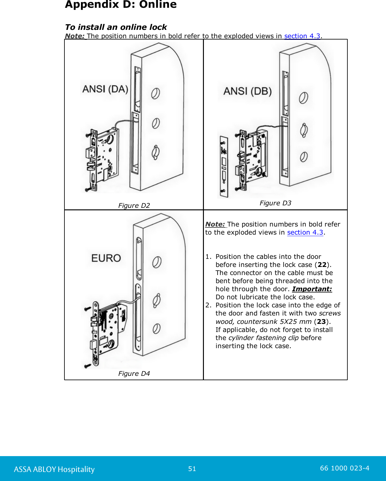 51ASSA ABLOY Hospitality 66 1000 023-4Appendix D: OnlineTo install an online lockNote: The position numbers in bold refer to the exploded views in section 4.3. Figure D2Figure D3Figure D4Note: The position numbers in bold referto the exploded views in section 4.3. 1. Position the cables into the door before inserting the lock case (22). The connector on the cable must bebent before being threaded into thehole through the door. Important: Do not lubricate the lock case. 2. Position the lock case into the edge ofthe door and fasten it with two screwswood, countersunk 5X25 mm (23). If applicable, do not forget to installthe cylinder fastening clip beforeinserting the lock case. 