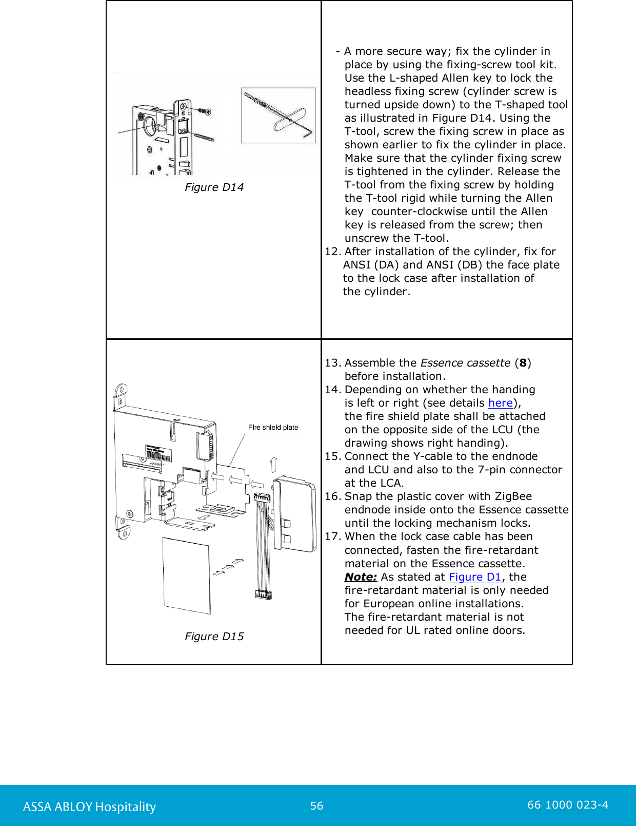 56ASSA ABLOY Hospitality 66 1000 023-4Figure D14                      - A more secure way; fix the cylinder in place by using the fixing-screw tool kit. Use the L-shaped Allen key to lock theheadless fixing screw (cylinder screw isturned upside down) to the T-shaped toolas illustrated in Figure D14. Using the T-tool, screw the fixing screw in place asshown earlier to fix the cylinder in place.Make sure that the cylinder fixing screwis tightened in the cylinder. Release theT-tool from the fixing screw by holdingthe T-tool rigid while turning the Allenkey  counter-clockwise until the Allenkey is released from the screw; thenunscrew the T-tool. 12. After installation of the cylinder, fix for      ANSI (DA) and ANSI (DB) the face plate     to the lock case after installation of      the cylinder. Figure D1513. Assemble the Essence cassette (8) before installation.14. Depending on whether the handing is left or right (see details here), the fire shield plate shall be attached on the opposite side of the LCU (the drawing shows right handing).15. Connect the Y-cable to the endnode and LCU and also to the 7-pin connector at the LCA. 16. Snap the plastic cover with ZigBeeendnode inside onto the Essence cassetteuntil the locking mechanism locks.17. When the lock case cable has beenconnected, fasten the fire-retardantmaterial on the Essence cassette. Note: As stated at Figure D1, the fire-retardant material is only needed for European online installations. The fire-retardant material is not needed for UL rated online doors. 