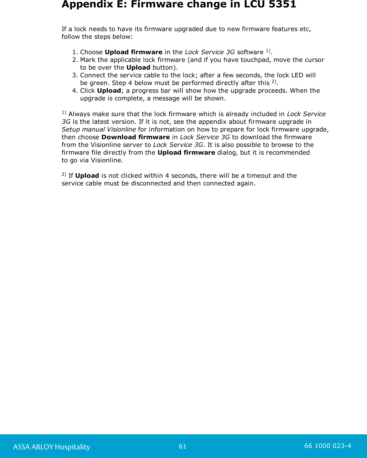 61ASSA ABLOY Hospitality 66 1000 023-4Appendix E: Firmware change in LCU 5351If a lock needs to have its firmware upgraded due to new firmware features etc,follow the steps below:1. Choose Upload firmware in the Lock Service 3G software 1). 2. Mark the applicable lock firmware (and if you have touchpad, move the cursorto be over the Upload button). 3. Connect the service cable to the lock; after a few seconds, the lock LED will be green. Step 4 below must be performed directly after this 2). 4. Click Upload; a progress bar will show how the upgrade proceeds. When theupgrade is complete, a message will be shown. 1) Always make sure that the lock firmware which is already included in Lock Service3G is the latest version. If it is not, see the appendix about firmware upgrade inSetup manual Visionline for information on how to prepare for lock firmware upgrade,then choose Download firmware in Lock Service 3G to download the firmware from the Visionline server to Lock Service 3G. It is also possible to browse to thefirmware file directly from the Upload firmware dialog, but it is recommended to go via Visionline. 2) If Upload is not clicked within 4 seconds, there will be a timeout and the service cable must be disconnected and then connected again. 