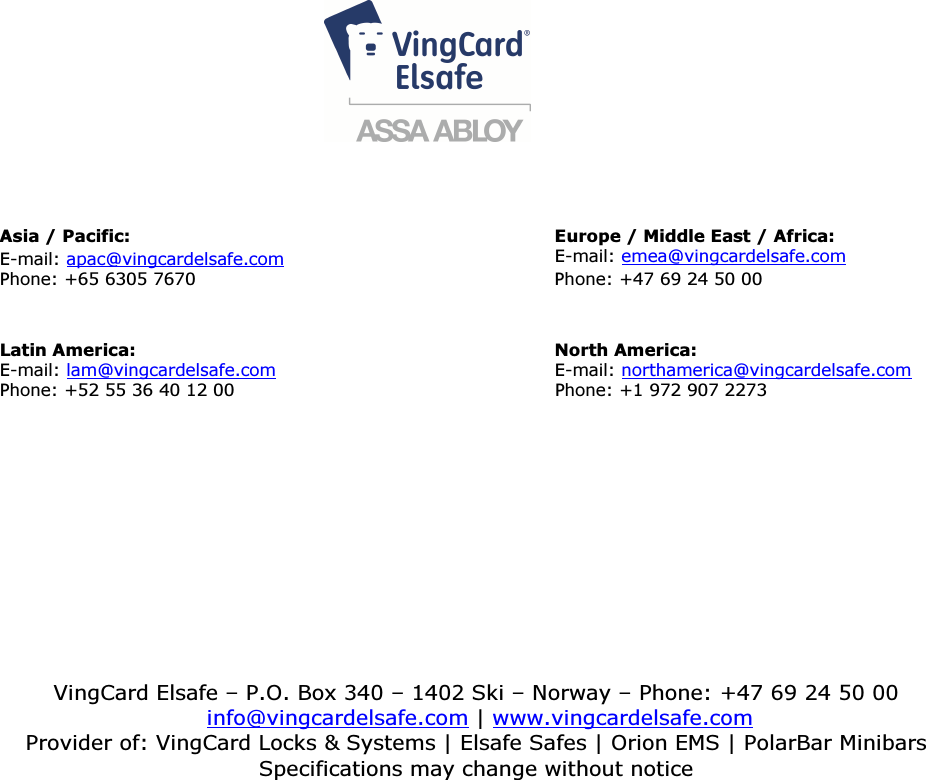                                                               4         DRAFT 66 1502 006-0       Asia / Pacific: Europe / Middle East / Africa:                                  E-mail: apac@vingcardelsafe.com E-mail: emea@vingcardelsafe.com                                              Phone: +65 6305 7670                                                         Phone: +47 69 24 50 00     Latin America:   North America: E-mail: lam@vingcardelsafe.com E-mail: northamerica@vingcardelsafe.com Phone: +52 55 36 40 12 00                                                   Phone: +1 972 907 2273  VingCard Elsafe – P.O. Box 340 – 1402 Ski – Norway – Phone: +47 69 24 50 00  info@vingcardelsafe.com | www.vingcardelsafe.com Provider of: VingCard Locks &amp; Systems | Elsafe Safes | Orion EMS | PolarBar Minibars Specifications may change without notice  