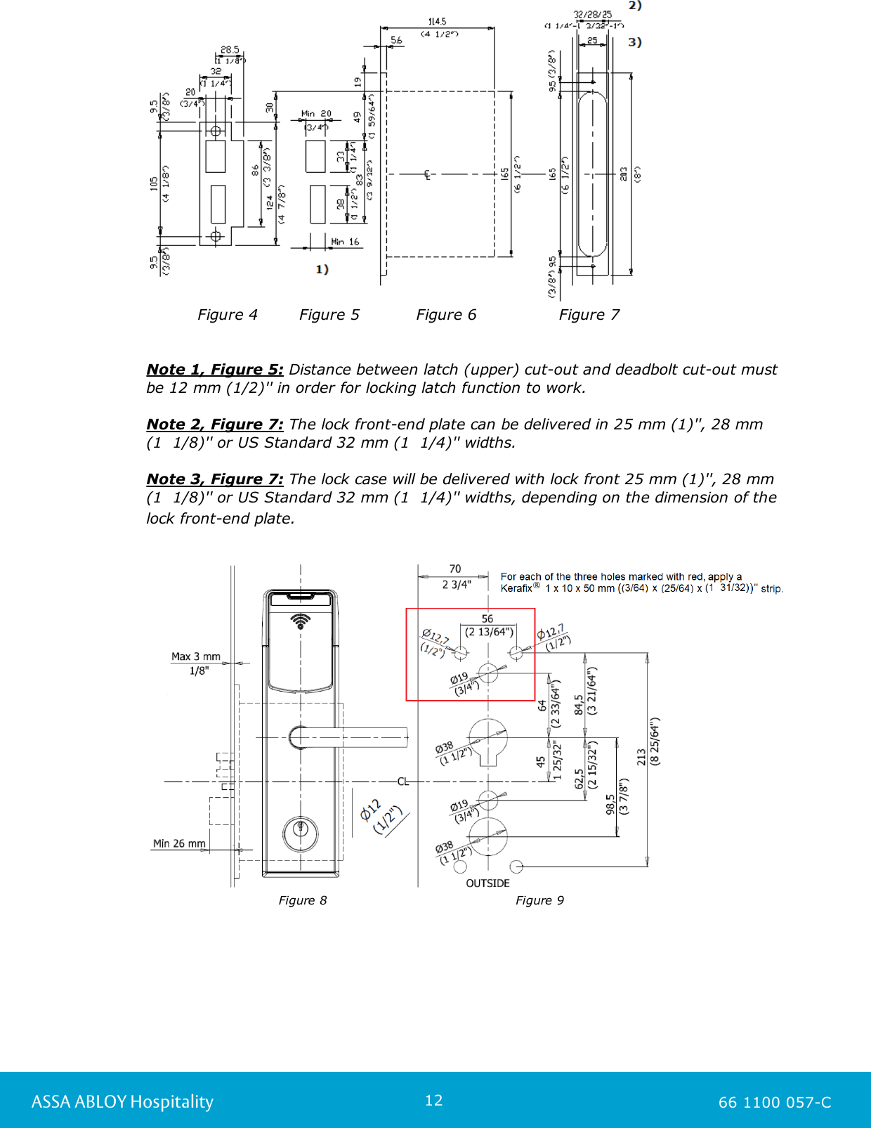 12ASSA ABLOY Hospitality 66 1100 057-C          Figure 4        Figure 5           Figure 6                Figure 7Note 1, Figure 5: Distance between latch (upper) cut-out and deadbolt cut-out mustbe 12 mm (1/2)&apos;&apos; in order for locking latch function to work. Note 2, Figure 7: The lock front-end plate can be delivered in 25 mm (1)&apos;&apos;, 28 mm (1  1/8)&apos;&apos; or US Standard 32 mm (1  1/4)&apos;&apos; widths. Note 3, Figure 7: The lock case will be delivered with lock front 25 mm (1)&apos;&apos;, 28 mm(1  1/8)&apos;&apos; or US Standard 32 mm (1  1/4)&apos;&apos; widths, depending on the dimension of thelock front-end plate.                           Figure 8                                           Figure 9  