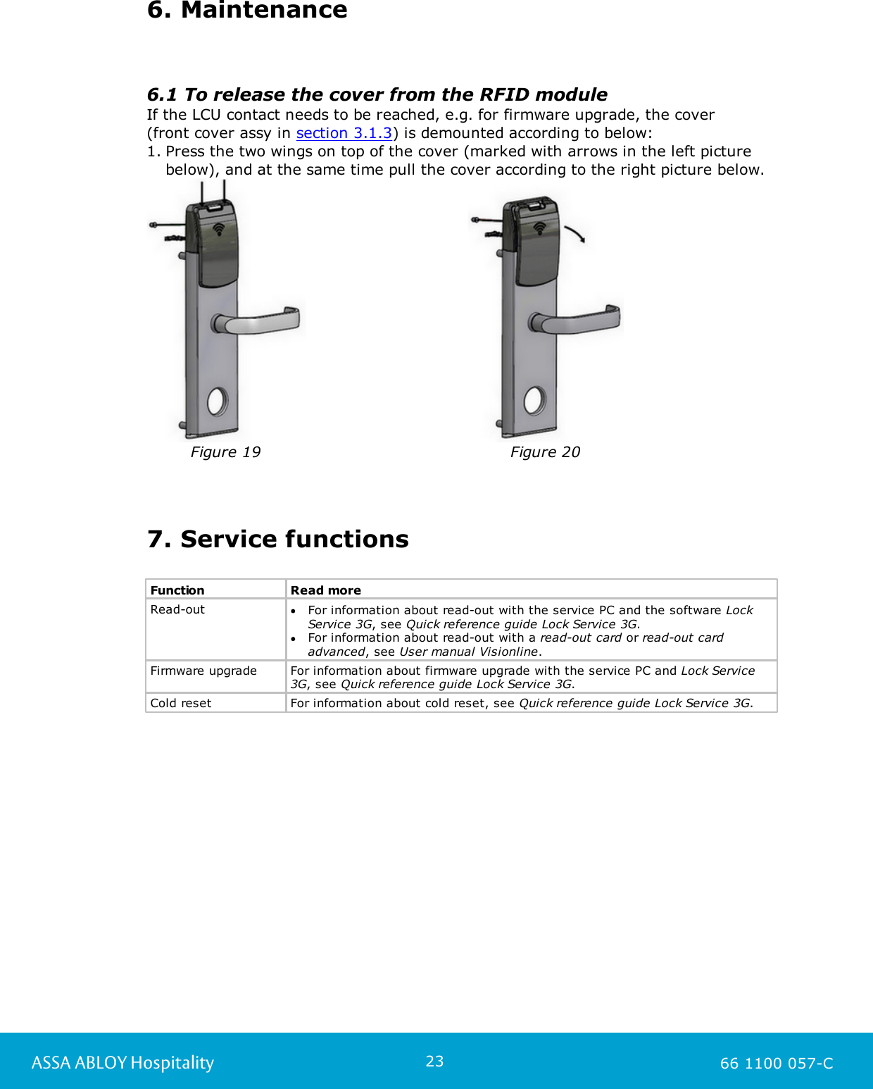 23ASSA ABLOY Hospitality 66 1100 057-C6. Maintenance6.1 To release the cover from the RFID moduleIf the LCU contact needs to be reached, e.g. for firmware upgrade, the cover(front cover assy in section 3.1.3) is demounted according to below:1. Press the two wings on top of the cover (marked with arrows in the left picturebelow), and at the same time pull the cover according to the right picture below.Figure 19Figure 207. Service functionsFunctionRead moreRead-outFor information about read-out with the service PC and the software LockService 3G, see Quick reference guide Lock Service 3G. For information about read-out with a read-out card or read-out cardadvanced, see User manual Visionline. Firmware upgradeFor information about firmware upgrade with the service PC and Lock Service3G, see Quick reference guide Lock Service 3G. Cold resetFor information about cold reset, see Quick reference guide Lock Service 3G.  