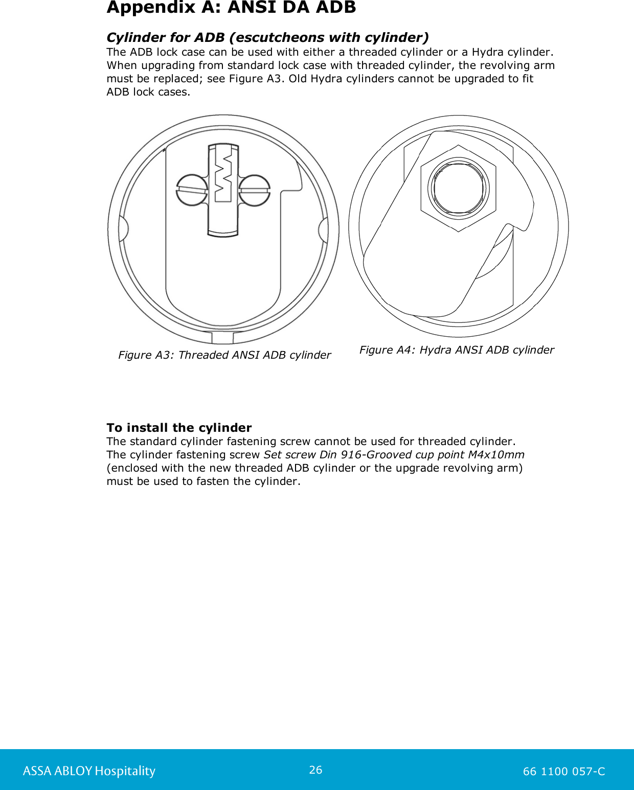 26ASSA ABLOY Hospitality 66 1100 057-CAppendix A: ANSI DA ADBCylinder for ADB (escutcheons with cylinder)The ADB lock case can be used with either a threaded cylinder or a Hydra cylinder.When upgrading from standard lock case with threaded cylinder, the revolving armmust be replaced; see Figure A3. Old Hydra cylinders cannot be upgraded to fit ADB lock cases.Figure A3: Threaded ANSI ADB cylinderFigure A4: Hydra ANSI ADB cylinderTo install the cylinderThe standard cylinder fastening screw cannot be used for threaded cylinder. The cylinder fastening screw Set screw Din 916-Grooved cup point M4x10mm(enclosed with the new threaded ADB cylinder or the upgrade revolving arm) must be used to fasten the cylinder.