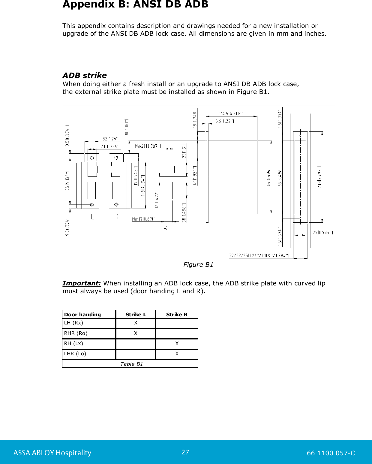 27ASSA ABLOY Hospitality 66 1100 057-CAppendix B: ANSI DB ADBThis appendix contains description and drawings needed for a new installation orupgrade of the ANSI DB ADB lock case. All dimensions are given in mm and inches.ADB strikeWhen doing either a fresh install or an upgrade to ANSI DB ADB lock case, the external strike plate must be installed as shown in Figure B1.Figure B1Important: When installing an ADB lock case, the ADB strike plate with curved lipmust always be used (door handing L and R).Door handingStrike LStrike RLH (Rx)XRHR (Ro)XRH (Lx)XLHR (Lo)X                              Table B1
