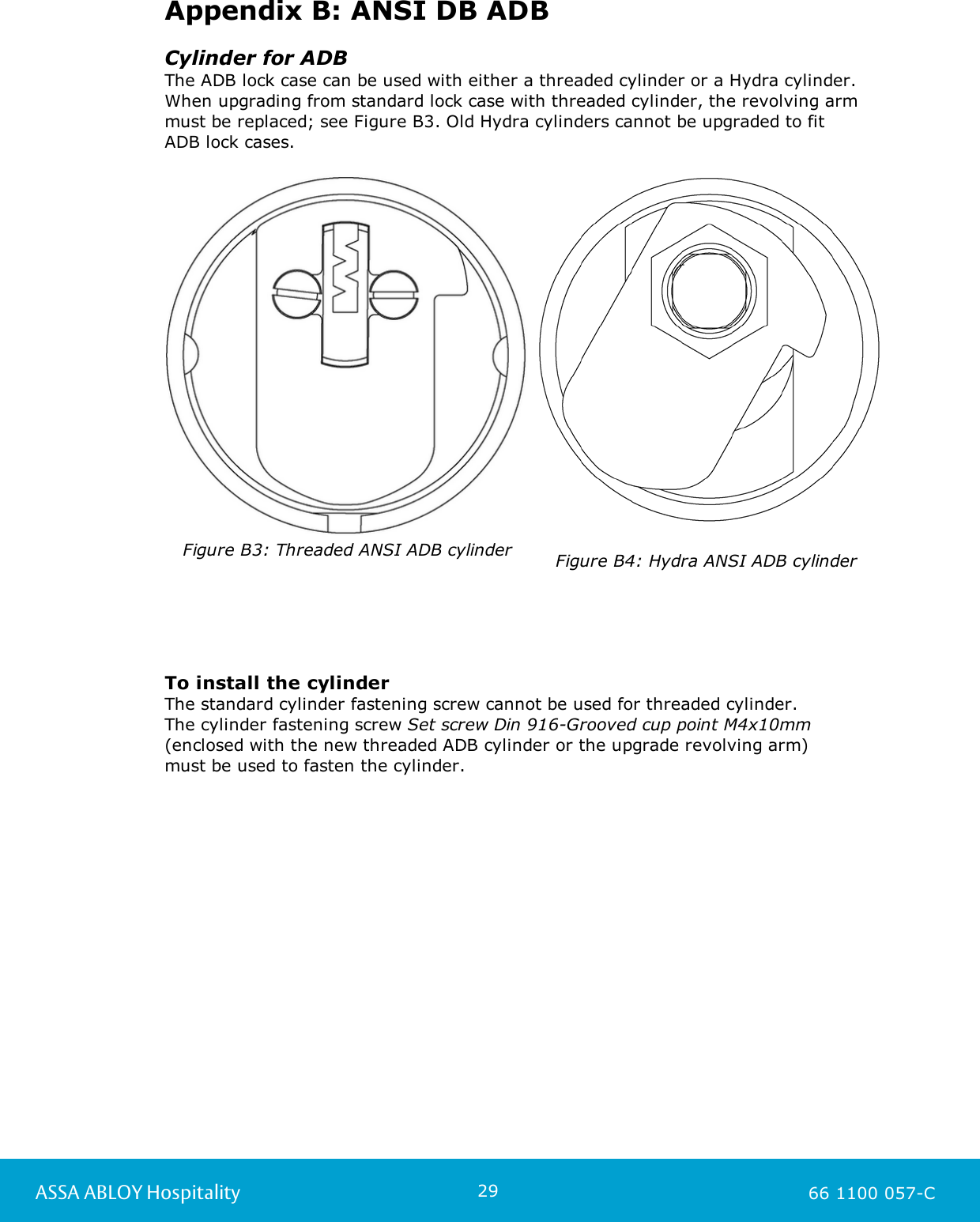 29ASSA ABLOY Hospitality 66 1100 057-CAppendix B: ANSI DB ADBCylinder for ADBThe ADB lock case can be used with either a threaded cylinder or a Hydra cylinder.When upgrading from standard lock case with threaded cylinder, the revolving armmust be replaced; see Figure B3. Old Hydra cylinders cannot be upgraded to fit ADB lock cases.Figure B3: Threaded ANSI ADB cylinderFigure B4: Hydra ANSI ADB cylinderTo install the cylinderThe standard cylinder fastening screw cannot be used for threaded cylinder. The cylinder fastening screw Set screw Din 916-Grooved cup point M4x10mm(enclosed with the new threaded ADB cylinder or the upgrade revolving arm) must be used to fasten the cylinder.