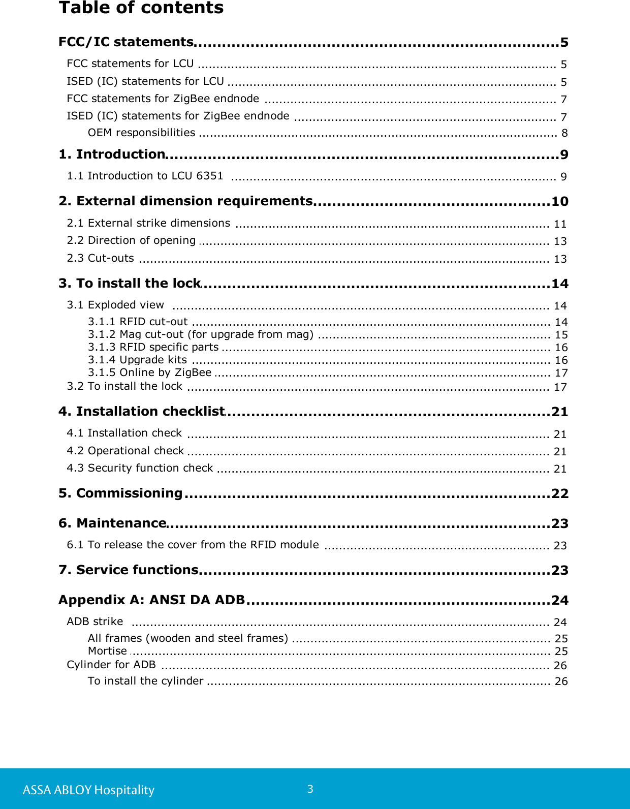 3ASSA ABLOY HospitalityTable of contents.................................................................................................5 FCC/IC statements................................................................................................................. 5FCC statements for LCU ................................................................................................................. 5ISED (IC) statements for LCU ................................................................................................................. 7FCC statements for ZigBee endnode ................................................................................................................. 7ISED (IC) statements for ZigBee endnode ............................................................................................................................. 8OEM responsibilities .................................................................................................9 1. Introduction................................................................................................................. 91.1 Introduction to LCU 6351  .................................................................................................10 2. External dimension requirements................................................................................................................. 112.1 External strike dimensions ................................................................................................................. 132.2 Direction of opening ................................................................................................................. 132.3 Cut-outs .................................................................................................14 3. To install the lock................................................................................................................. 143.1 Exploded view  ............................................................................................................................. 143.1.1 RFID cut-out ............................................................................................................................. 153.1.2 Mag cut-out (for upgrade from mag) ............................................................................................................................. 163.1.3 RFID specific parts ............................................................................................................................. 163.1.4 Upgrade kits ............................................................................................................................. 173.1.5 Online by ZigBee ................................................................................................................. 173.2 To install the lock .................................................................................................21 4. Installation checklist................................................................................................................. 214.1 Installation check ................................................................................................................. 214.2 Operational check ................................................................................................................. 214.3 Security function check .................................................................................................22 5. Commissioning.................................................................................................23 6. Maintenance................................................................................................................. 236.1 To release the cover from the RFID module .................................................................................................23 7. Service functions.................................................................................................24 Appendix A: ANSI DA ADB................................................................................................................. 24ADB strike ............................................................................................................................. 25All frames (wooden and steel frames) ............................................................................................................................. 25Mortise ................................................................................................................. 26Cylinder for ADB ............................................................................................................................. 26To install the cylinder 