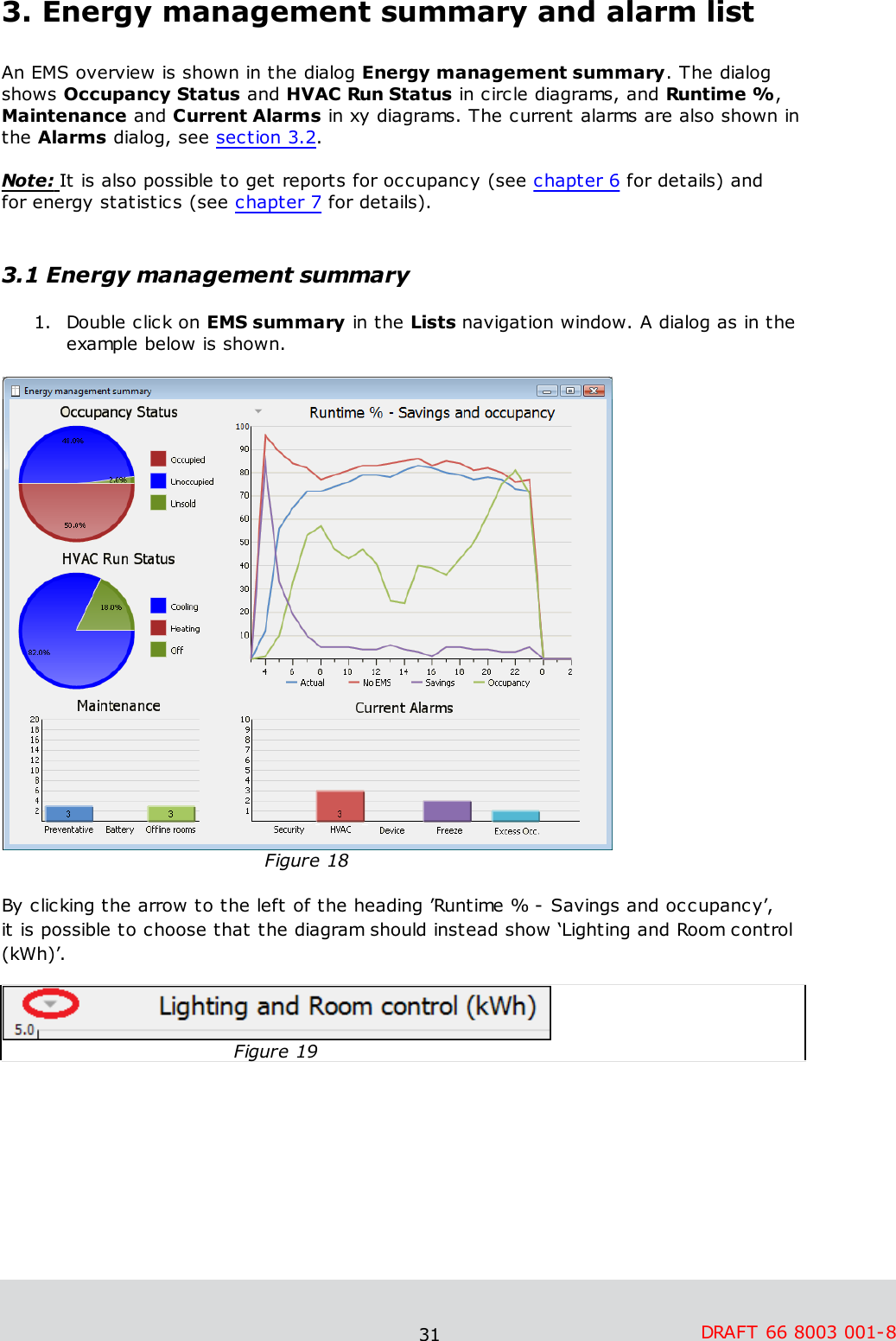 31 DRAFT 66 8003 001-83. Energy management summary and alarm listAn EMS overview is shown in the dialog Energy management summary. The dialogshows Occupancy Status and HVAC Run Status in circle diagrams, and Runtime %,Maintenance and Current Alarms in xy diagrams. The current alarms are also shown inthe Alarms dialog, see section 3.2.  Note: It is also possible to get reports for occupancy (see chapter 6 for details) and for energy statistics (see chapter 7 for details). 3.1 Energy management summary1. Double click on EMS summary in the Lists navigation window. A dialog as in theexample below is shown.Figure 18By clicking the arrow to the left of the heading ’Runtime % - Savings and occupancy’, it is possible to choose that the diagram should instead show ‘Lighting and Room control(kWh)’. Figure 19