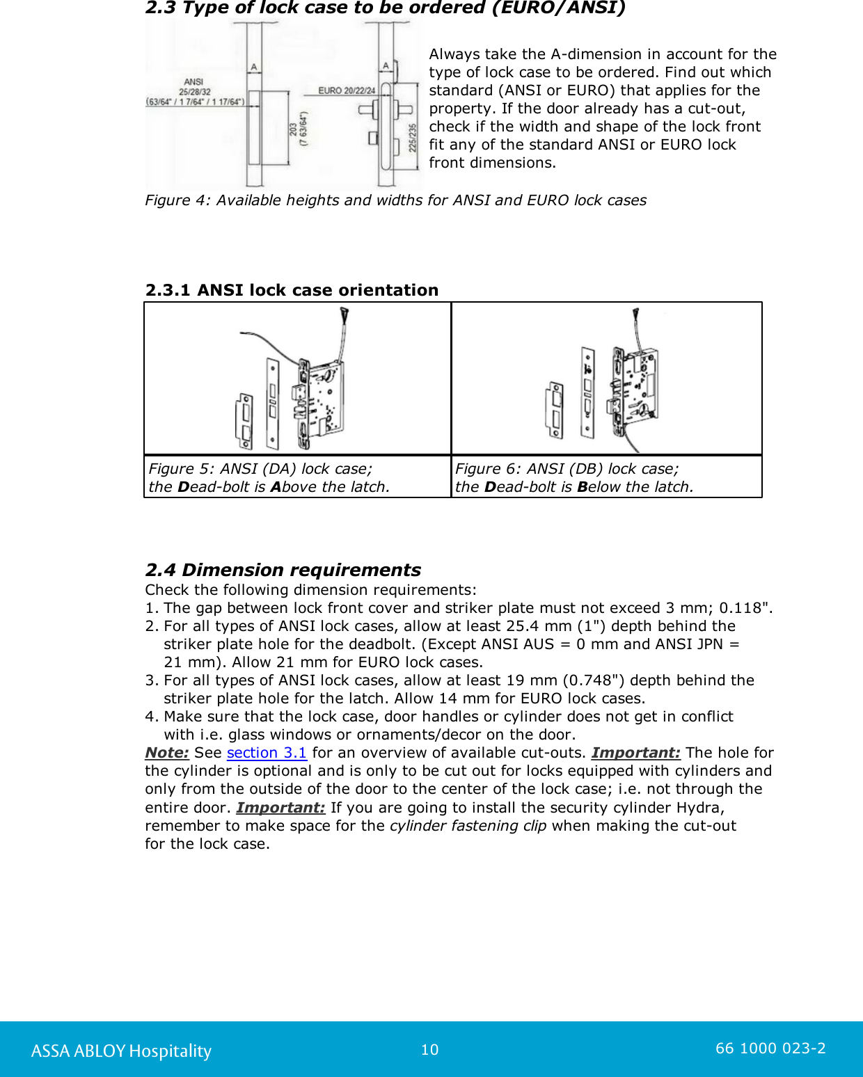 10ASSA ABLOY Hospitality 66 1000 023-22.3 Type of lock case to be ordered (EURO/ANSI)Always take the A-dimension in account for thetype of lock case to be ordered. Find out whichstandard (ANSI or EURO) that applies for theproperty. If the door already has a cut-out,check if the width and shape of the lock frontfit any of the standard ANSI or EURO lockfront dimensions.Figure 4: Available heights and widths for ANSI and EURO lock cases2.3.1 ANSI lock case orientationFigure 5: ANSI (DA) lock case; the Dead-bolt is Above the latch.Figure 6: ANSI (DB) lock case; the Dead-bolt is Below the latch.2.4 Dimension requirementsCheck the following dimension requirements:1. The gap between lock front cover and striker plate must not exceed 3 mm; 0.118&quot;.2. For all types of ANSI lock cases, allow at least 25.4 mm (1&quot;) depth behind thestriker plate hole for the deadbolt. (Except ANSI AUS = 0 mm and ANSI JPN = 21 mm). Allow 21 mm for EURO lock cases.3. For all types of ANSI lock cases, allow at least 19 mm (0.748&quot;) depth behind thestriker plate hole for the latch. Allow 14 mm for EURO lock cases. 4. Make sure that the lock case, door handles or cylinder does not get in conflict with i.e. glass windows or ornaments/decor on the door. Note: See section 3.1 for an overview of available cut-outs. Important: The hole forthe cylinder is optional and is only to be cut out for locks equipped with cylinders andonly from the outside of the door to the center of the lock case; i.e. not through theentire door. Important: If you are going to install the security cylinder Hydra,remember to make space for the cylinder fastening clip when making the cut-out for the lock case. 