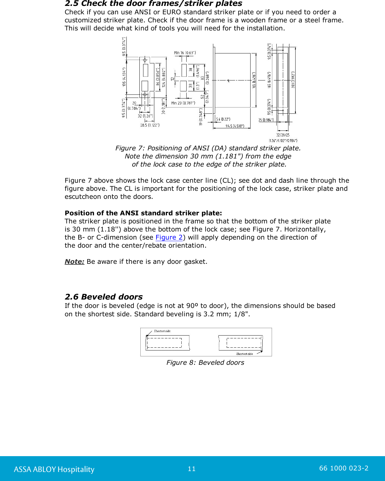 11ASSA ABLOY Hospitality 66 1000 023-22.5 Check the door frames/striker platesCheck if you can use ANSI or EURO standard striker plate or if you need to order acustomized striker plate. Check if the door frame is a wooden frame or a steel frame.This will decide what kind of tools you will need for the installation. Figure 7: Positioning of ANSI (DA) standard striker plate. Note the dimension 30 mm (1.181&quot;) from the edge of the lock case to the edge of the striker plate.Figure 7 above shows the lock case center line (CL); see dot and dash line through thefigure above. The CL is important for the positioning of the lock case, striker plate andescutcheon onto the doors.Position of the ANSI standard striker plate: The striker plate is positioned in the frame so that the bottom of the striker plate is 30 mm (1.18&apos;&apos;) above the bottom of the lock case; see Figure 7. Horizontally, the B- or C-dimension (see Figure 2) will apply depending on the direction of the door and the center/rebate orientation.Note: Be aware if there is any door gasket. 2.6 Beveled doorsIf the door is beveled (edge is not at 90º to door), the dimensions should be based on the shortest side. Standard beveling is 3.2 mm; 1/8&quot;.Figure 8: Beveled doors