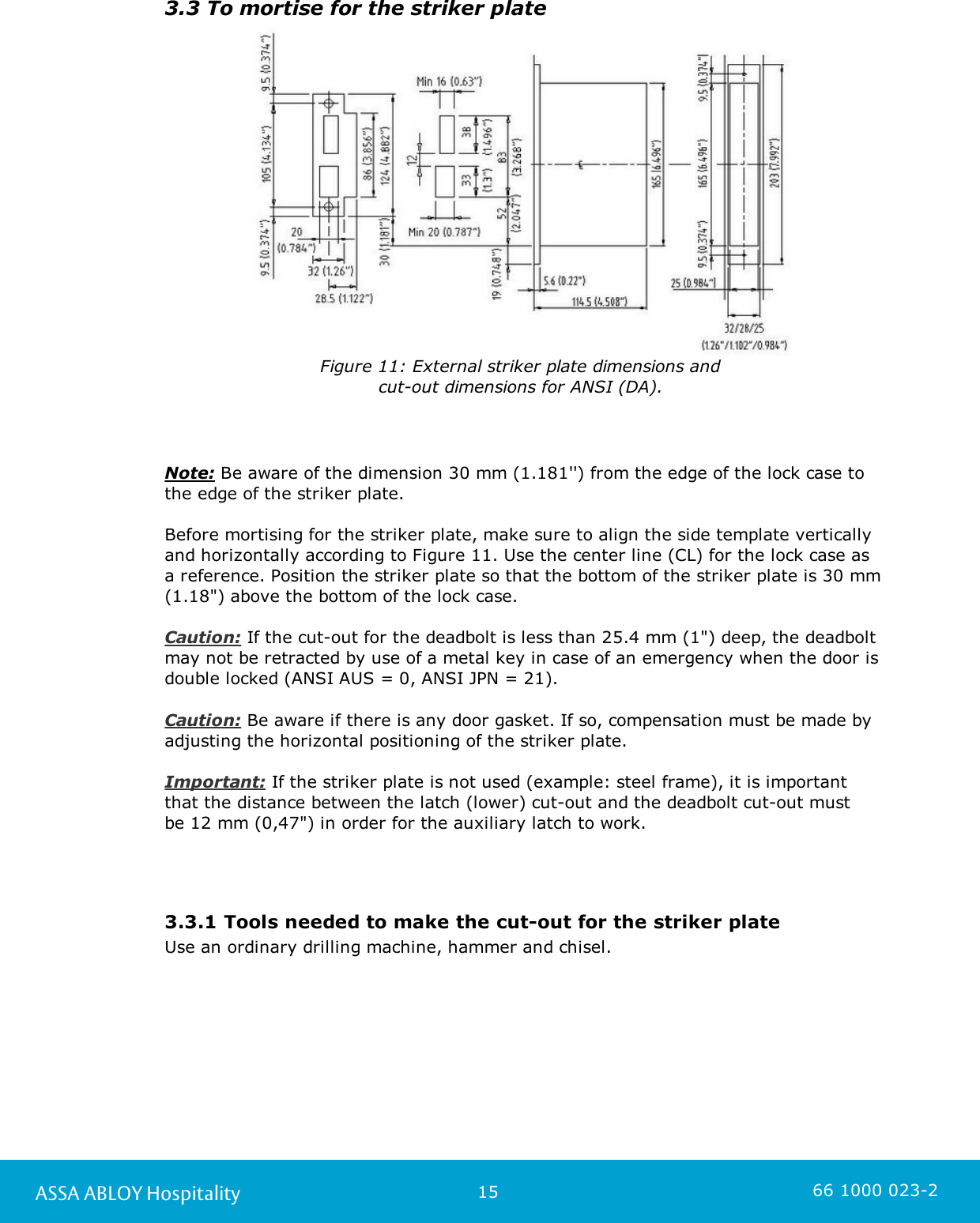 15ASSA ABLOY Hospitality 66 1000 023-23.3 To mortise for the striker plateFigure 11: External striker plate dimensions and cut-out dimensions for ANSI (DA). Note: Be aware of the dimension 30 mm (1.181&apos;&apos;) from the edge of the lock case to the edge of the striker plate. Before mortising for the striker plate, make sure to align the side template vertically and horizontally according to Figure 11. Use the center line (CL) for the lock case as a reference. Position the striker plate so that the bottom of the striker plate is 30 mm(1.18&quot;) above the bottom of the lock case.                                                Caution: If the cut-out for the deadbolt is less than 25.4 mm (1&quot;) deep, the deadboltmay not be retracted by use of a metal key in case of an emergency when the door isdouble locked (ANSI AUS = 0, ANSI JPN = 21).                                                                     Caution: Be aware if there is any door gasket. If so, compensation must be made byadjusting the horizontal positioning of the striker plate.Important: If the striker plate is not used (example: steel frame), it is importantthat the distance between the latch (lower) cut-out and the deadbolt cut-out must be 12 mm (0,47&quot;) in order for the auxiliary latch to work.3.3.1 Tools needed to make the cut-out for the striker plateUse an ordinary drilling machine, hammer and chisel.