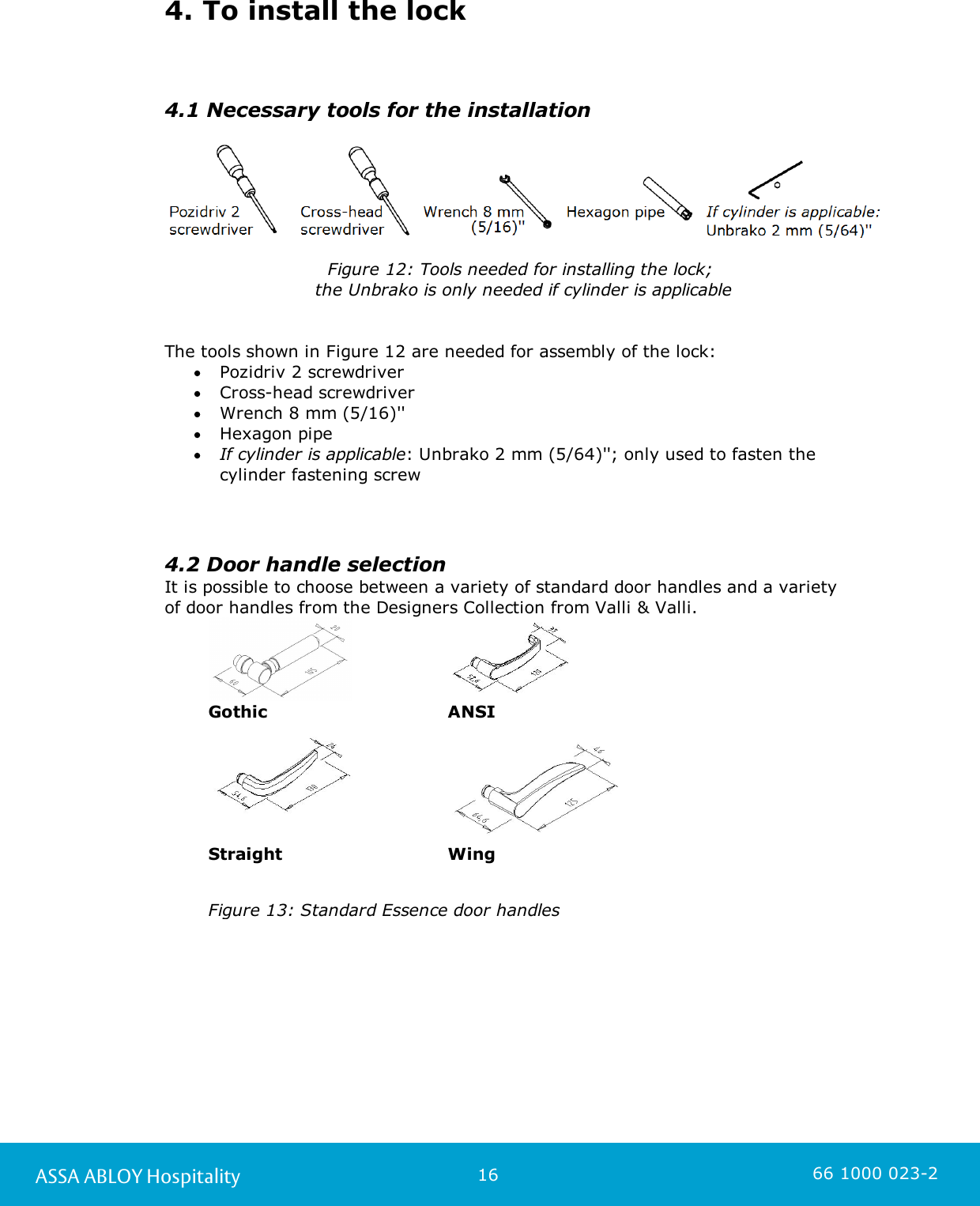 16ASSA ABLOY Hospitality 66 1000 023-24. To install the lock4.1 Necessary tools for the installation   Figure 12: Tools needed for installing the lock; the Unbrako is only needed if cylinder is applicableThe tools shown in Figure 12 are needed for assembly of the lock:Pozidriv 2 screwdriverCross-head screwdriverWrench 8 mm (5/16)&apos;&apos;Hexagon pipeIf cylinder is applicable: Unbrako 2 mm (5/64)&apos;&apos;; only used to fasten thecylinder fastening screw4.2 Door handle selection It is possible to choose between a variety of standard door handles and a variety of door handles from the Designers Collection from Valli &amp; Valli.GothicANSI  StraightWingFigure 13: Standard Essence door handles