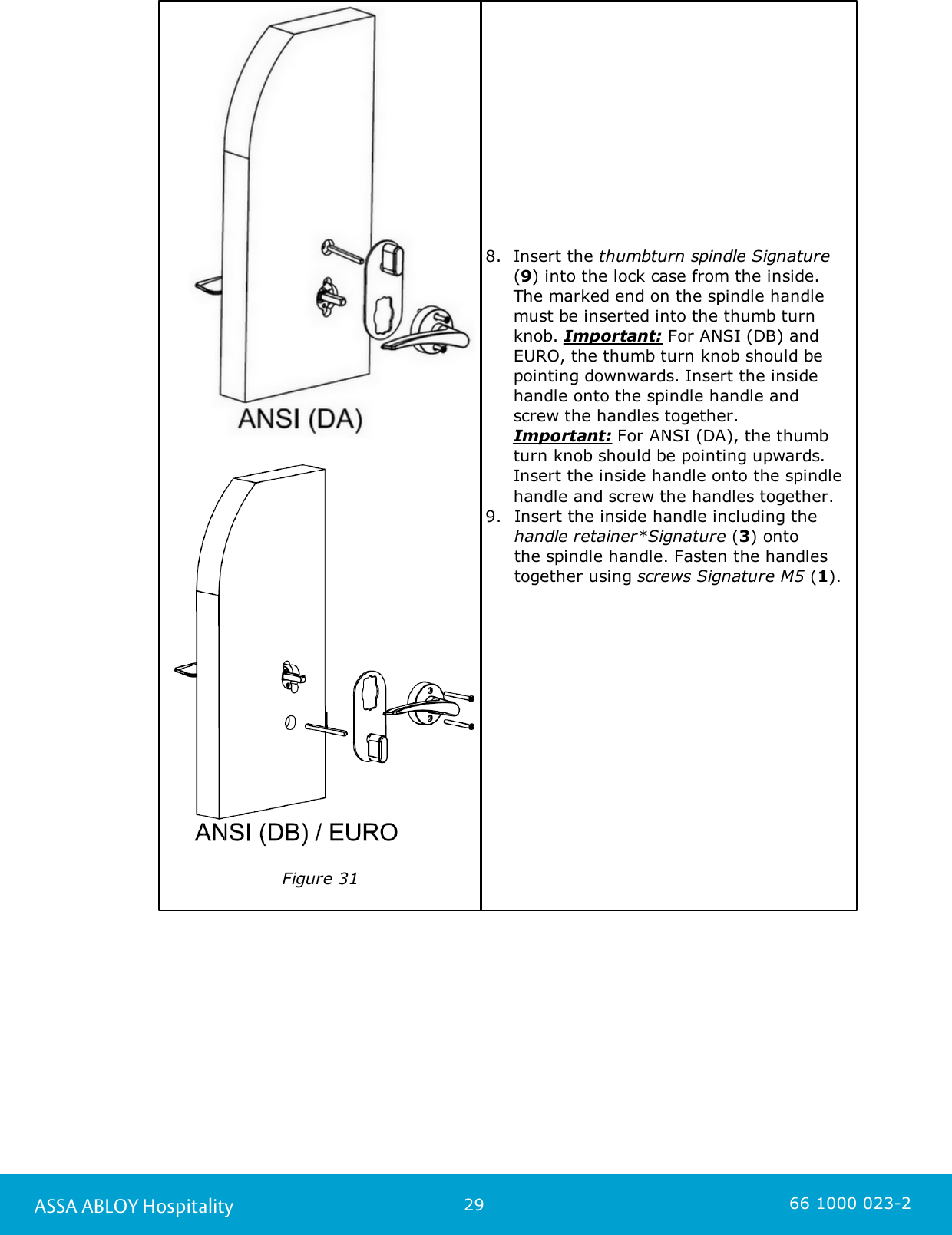 29ASSA ABLOY Hospitality 66 1000 023-2    Figure 318. Insert the thumbturn spindle Signature(9) into the lock case from the inside.The marked end on the spindle handlemust be inserted into the thumb turnknob. Important: For ANSI (DB) andEURO, the thumb turn knob should bepointing downwards. Insert the insidehandle onto the spindle handle and screw the handles together.       Important: For ANSI (DA), the thumbturn knob should be pointing upwards.Insert the inside handle onto the spindlehandle and screw the handles together. 9. Insert the inside handle including the handle retainer*Signature (3) onto the spindle handle. Fasten the handlestogether using screws Signature M5 (1).          