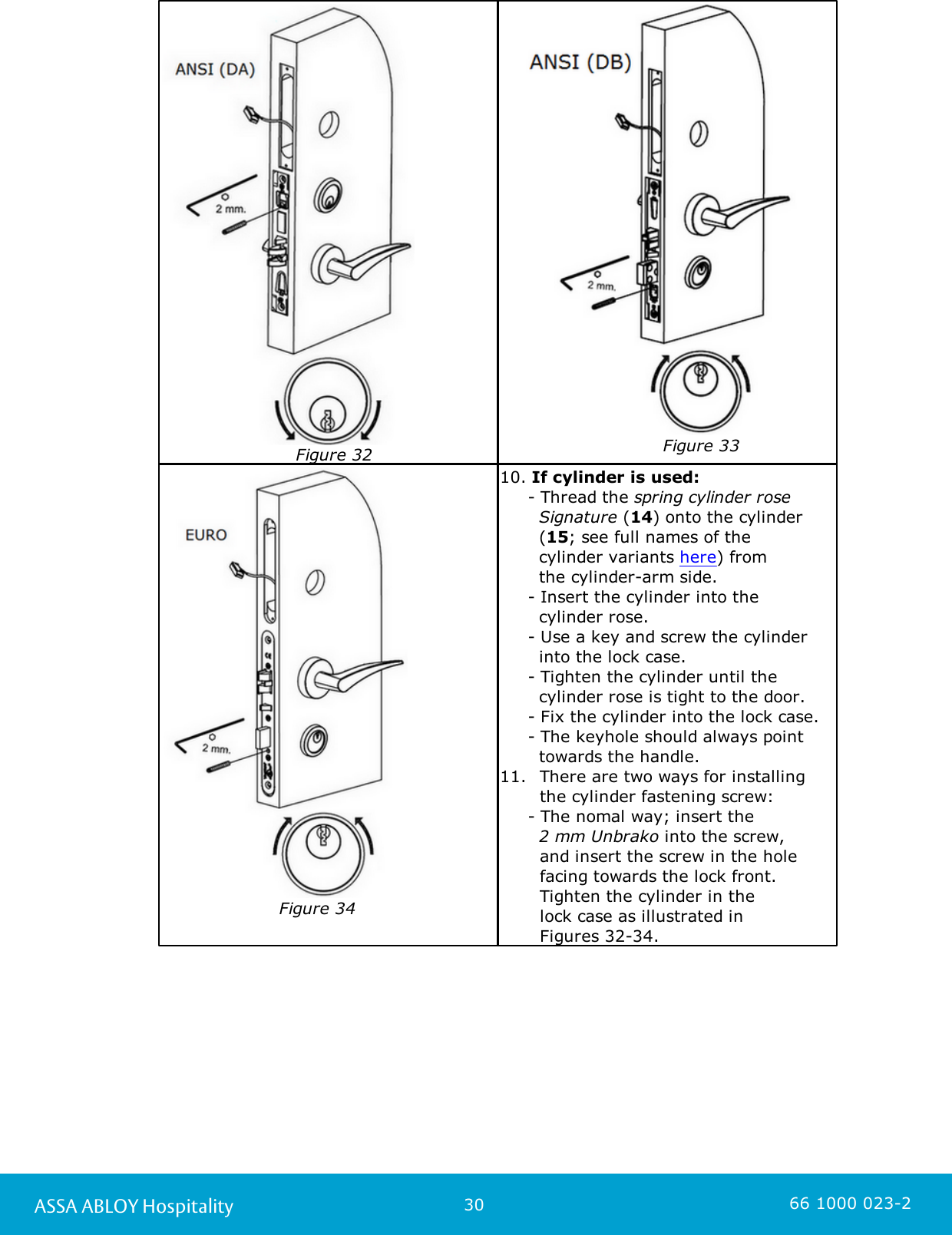 30ASSA ABLOY Hospitality 66 1000 023-2                        Figure 32            Figure 33                     Figure 3410. If cylinder is used:     - Thread the spring cylinder rose  Signature (14) onto the cylinder  (15; see full names of the  cylinder variants here) from   the cylinder-arm side.      - Insert the cylinder into the   cylinder rose.      - Use a key and screw the cylinder      into the lock case.      - Tighten the cylinder until the   cylinder rose is tight to the door.     - Fix the cylinder into the lock case.      - The keyhole should always point  towards the handle. 11.  There are two ways for installing   the cylinder fastening screw:      - The nomal way; insert the        2 mm Unbrako into the screw,   and insert the screw in the hole  facing towards the lock front.  Tighten the cylinder in the   lock case as illustrated in   Figures 32-34. 