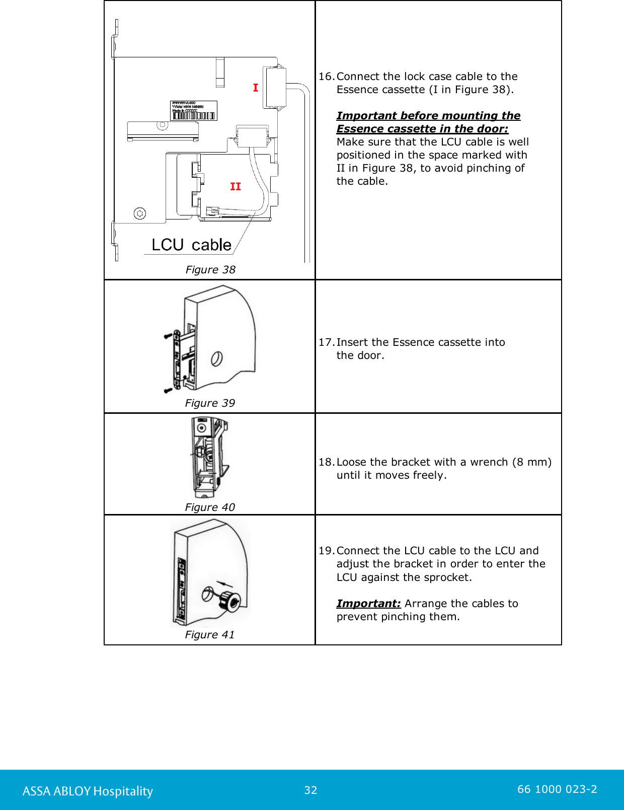 32ASSA ABLOY Hospitality 66 1000 023-2Figure 3816.Connect the lock case cable to the Essence cassette (I in Figure 38).Important before mounting theEssence cassette in the door: Make sure that the LCU cable is wellpositioned in the space marked with II in Figure 38, to avoid pinching of the cable. Figure 3917.Insert the Essence cassette into the door. Figure 4018.Loose the bracket with a wrench (8 mm)until it moves freely. Figure 4119.Connect the LCU cable to the LCU andadjust the bracket in order to enter theLCU against the sprocket.           Important: Arrange the cables toprevent pinching them.