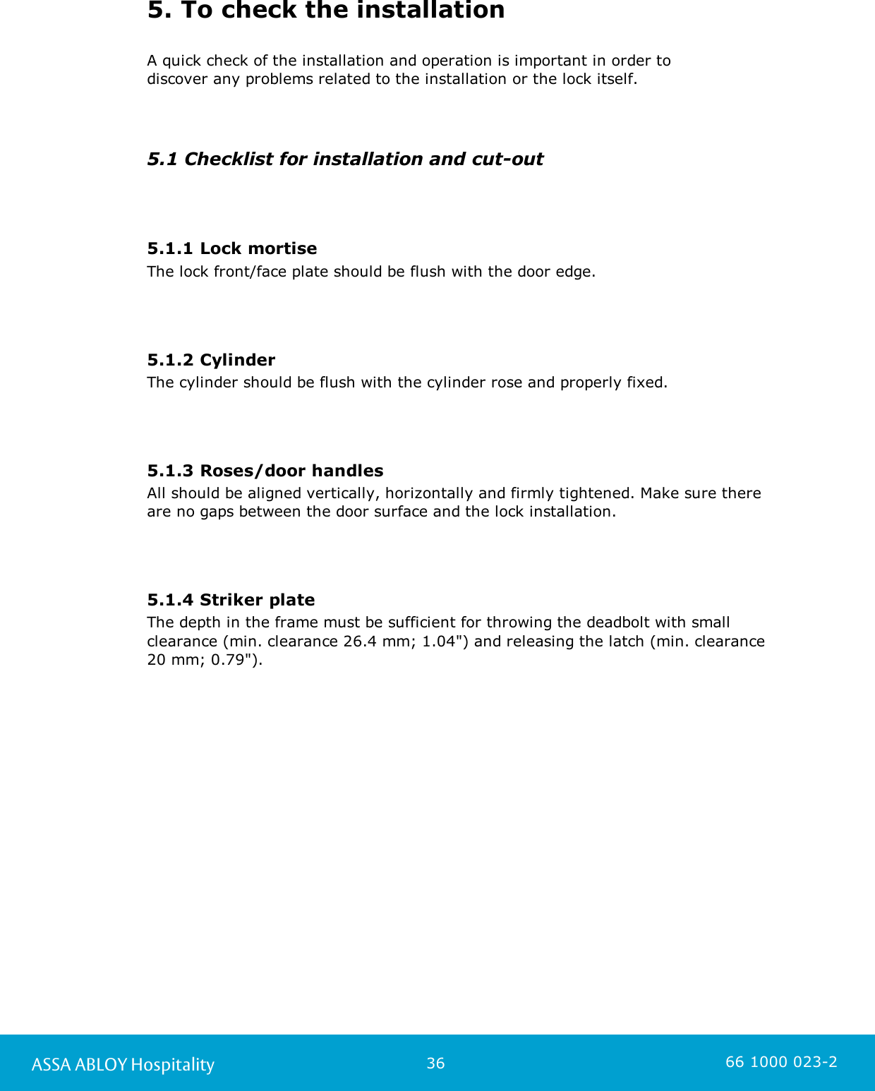 36ASSA ABLOY Hospitality 66 1000 023-25. To check the installationA quick check of the installation and operation is important in order to discover any problems related to the installation or the lock itself.5.1 Checklist for installation and cut-out5.1.1 Lock mortiseThe lock front/face plate should be flush with the door edge.5.1.2 CylinderThe cylinder should be flush with the cylinder rose and properly fixed.5.1.3 Roses/door handlesAll should be aligned vertically, horizontally and firmly tightened. Make sure thereare no gaps between the door surface and the lock installation.5.1.4 Striker plateThe depth in the frame must be sufficient for throwing the deadbolt with smallclearance (min. clearance 26.4 mm; 1.04&quot;) and releasing the latch (min. clearance 20 mm; 0.79&quot;).