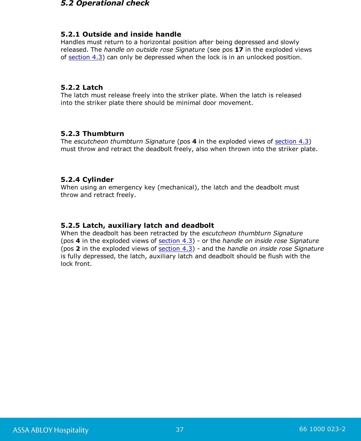 37ASSA ABLOY Hospitality 66 1000 023-25.2 Operational check5.2.1 Outside and inside handleHandles must return to a horizontal position after being depressed and slowlyreleased. The handle on outside rose Signature (see pos 17 in the exploded views of section 4.3) can only be depressed when the lock is in an unlocked position.5.2.2 LatchThe latch must release freely into the striker plate. When the latch is released into the striker plate there should be minimal door movement.5.2.3 Thumbturn The escutcheon thumbturn Signature (pos 4 in the exploded views of section 4.3)must throw and retract the deadbolt freely, also when thrown into the striker plate.5.2.4 CylinderWhen using an emergency key (mechanical), the latch and the deadbolt must throw and retract freely.5.2.5 Latch, auxiliary latch and deadboltWhen the deadbolt has been retracted by the escutcheon thumbturn Signature (pos 4 in the exploded views of section 4.3) - or the handle on inside rose Signature(pos 2 in the exploded views of section 4.3) - and the handle on inside rose Signatureis fully depressed, the latch, auxiliary latch and deadbolt should be flush with the lock front.