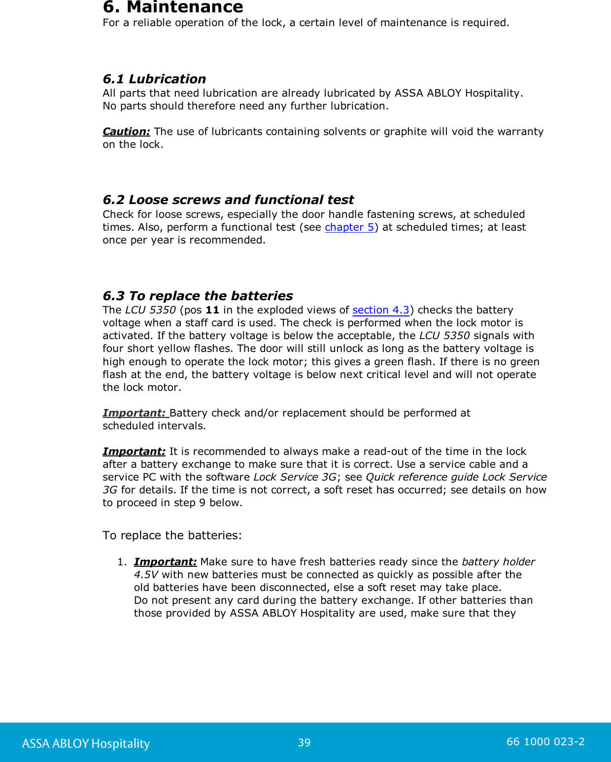 39ASSA ABLOY Hospitality 66 1000 023-26. MaintenanceFor a reliable operation of the lock, a certain level of maintenance is required.6.1 LubricationAll parts that need lubrication are already lubricated by ASSA ABLOY Hospitality. No parts should therefore need any further lubrication.Caution: The use of lubricants containing solvents or graphite will void the warrantyon the lock.6.2 Loose screws and functional testCheck for loose screws, especially the door handle fastening screws, at scheduledtimes. Also, perform a functional test (see chapter 5) at scheduled times; at leastonce per year is recommended. 6.3 To replace the batteriesThe LCU 5350 (pos 11 in the exploded views of section 4.3) checks the batteryvoltage when a staff card is used. The check is performed when the lock motor isactivated. If the battery voltage is below the acceptable, the LCU 5350 signals withfour short yellow flashes. The door will still unlock as long as the battery voltage ishigh enough to operate the lock motor; this gives a green flash. If there is no greenflash at the end, the battery voltage is below next critical level and will not operatethe lock motor. Important: Battery check and/or replacement should be performed at scheduled intervals. Important: It is recommended to always make a read-out of the time in the lockafter a battery exchange to make sure that it is correct. Use a service cable and aservice PC with the software Lock Service 3G; see Quick reference guide Lock Service3G for details. If the time is not correct, a soft reset has occurred; see details on howto proceed in step 9 below.  To replace the batteries:1. Important: Make sure to have fresh batteries ready since the battery holder4.5V with new batteries must be connected as quickly as possible after the old batteries have been disconnected, else a soft reset may take place. Do not present any card during the battery exchange. If other batteries thanthose provided by ASSA ABLOY Hospitality are used, make sure that they 