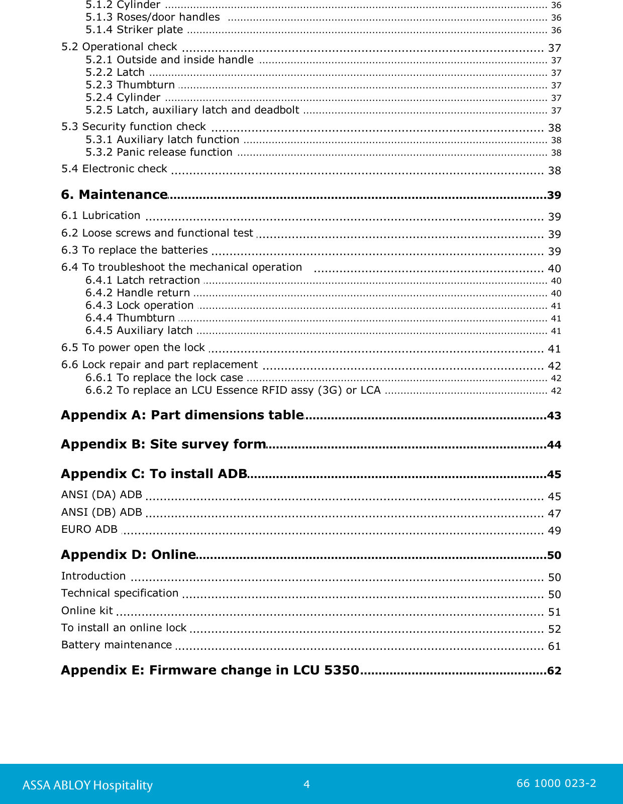 4ASSA ABLOY Hospitality 66 1000 023-2................................................................................................................................................ 365.1.2 Cylinder ................................................................................................................................................ 365.1.3 Roses/door handles  ................................................................................................................................................ 365.1.4 Striker plate .............................................................................................................................. 375.2 Operational check ................................................................................................................................................ 375.2.1 Outside and inside handle ................................................................................................................................................ 375.2.2 Latch ................................................................................................................................................ 375.2.3 Thumbturn ................................................................................................................................................ 375.2.4 Cylinder ................................................................................................................................................ 375.2.5 Latch, auxiliary latch and deadbolt .............................................................................................................................. 385.3 Security function check ................................................................................................................................................ 385.3.1 Auxiliary latch function ................................................................................................................................................ 385.3.2 Panic release function .............................................................................................................................. 385.4 Electronic check .............................................................................................................................39 6. Maintenance.............................................................................................................................. 396.1 Lubrication .............................................................................................................................. 396.2 Loose screws and functional test .............................................................................................................................. 396.3 To replace the batteries .............................................................................................................................. 406.4 To troubleshoot the mechanical operation   ................................................................................................................................................ 406.4.1 Latch retraction ................................................................................................................................................ 406.4.2 Handle return ................................................................................................................................................ 416.4.3 Lock operation ................................................................................................................................................ 416.4.4 Thumbturn ................................................................................................................................................ 416.4.5 Auxiliary latch .............................................................................................................................. 416.5 To power open the lock .............................................................................................................................. 426.6 Lock repair and part replacement ................................................................................................................................................ 426.6.1 To replace the lock case ................................................................................................................................................ 426.6.2 To replace an LCU Essence RFID assy (3G) or LCA .............................................................................................................................43 Appendix A: Part dimensions table.............................................................................................................................44 Appendix B: Site survey form.............................................................................................................................45 Appendix C: To install ADB.............................................................................................................................. 45ANSI (DA) ADB .............................................................................................................................. 47ANSI (DB) ADB .............................................................................................................................. 49EURO ADB .............................................................................................................................50 Appendix D: Online.............................................................................................................................. 50Introduction .............................................................................................................................. 50Technical specification .............................................................................................................................. 51Online kit .............................................................................................................................. 52To install an online lock .............................................................................................................................. 61Battery maintenance .............................................................................................................................62 Appendix E: Firmware change in LCU 5350