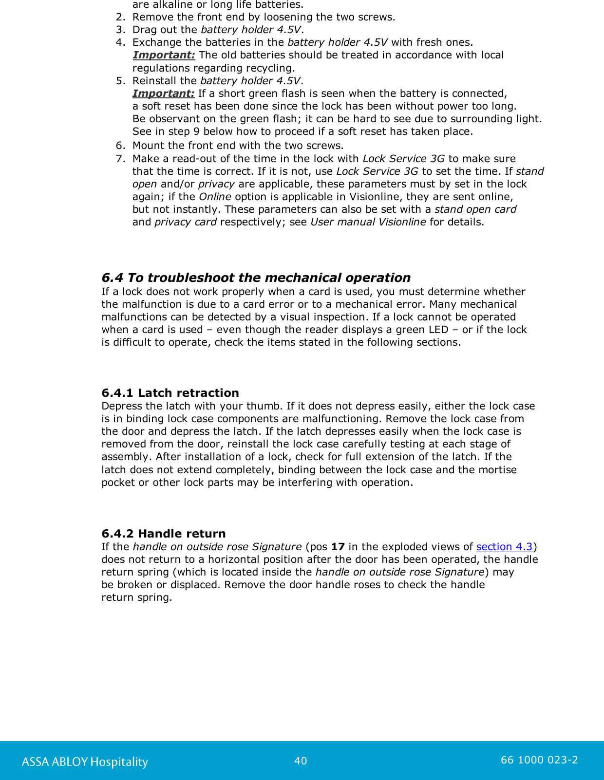 40ASSA ABLOY Hospitality 66 1000 023-2are alkaline or long life batteries.2. Remove the front end by loosening the two screws. 3. Drag out the battery holder 4.5V. 4. Exchange the batteries in the battery holder 4.5V with fresh ones.      Important: The old batteries should be treated in accordance with localregulations regarding recycling.5. Reinstall the battery holder 4.5V. Important: If a short green flash is seen when the battery is connected, a soft reset has been done since the lock has been without power too long. Be observant on the green flash; it can be hard to see due to surrounding light.See in step 9 below how to proceed if a soft reset has taken place. 6. Mount the front end with the two screws. 7. Make a read-out of the time in the lock with Lock Service 3G to make sure that the time is correct. If it is not, use Lock Service 3G to set the time. If standopen and/or privacy are applicable, these parameters must by set in the lockagain; if the Online option is applicable in Visionline, they are sent online, but not instantly. These parameters can also be set with a stand open card and privacy card respectively; see User manual Visionline for details. 6.4 To troubleshoot the mechanical operation If a lock does not work properly when a card is used, you must determine whether the malfunction is due to a card error or to a mechanical error. Many mechanicalmalfunctions can be detected by a visual inspection. If a lock cannot be operatedwhen a card is used – even though the reader displays a green LED – or if the lock is difficult to operate, check the items stated in the following sections.6.4.1 Latch retractionDepress the latch with your thumb. If it does not depress easily, either the lock caseis in binding lock case components are malfunctioning. Remove the lock case fromthe door and depress the latch. If the latch depresses easily when the lock case isremoved from the door, reinstall the lock case carefully testing at each stage ofassembly. After installation of a lock, check for full extension of the latch. If the latch does not extend completely, binding between the lock case and the mortisepocket or other lock parts may be interfering with operation.6.4.2 Handle returnIf the handle on outside rose Signature (pos 17 in the exploded views of section 4.3)does not return to a horizontal position after the door has been operated, the handlereturn spring (which is located inside the handle on outside rose Signature) may be broken or displaced. Remove the door handle roses to check the handle return spring. 