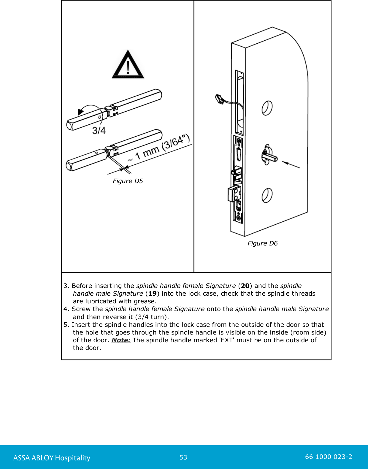 53ASSA ABLOY Hospitality 66 1000 023-2Figure D5Figure D63. Before inserting the spindle handle female Signature (20) and the spindle handle male Signature (19) into the lock case, check that the spindle threads are lubricated with grease.4. Screw the spindle handle female Signature onto the spindle handle male Signatureand then reverse it (3/4 turn). 5. Insert the spindle handles into the lock case from the outside of the door so thatthe hole that goes through the spindle handle is visible on the inside (room side)of the door. Note: The spindle handle marked &apos;EXT&apos; must be on the outside of the door. 