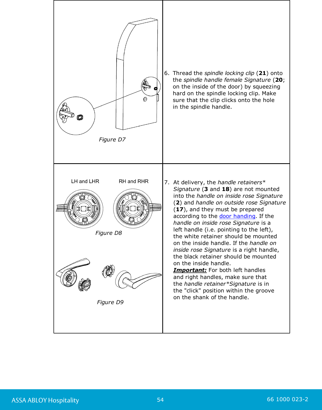 54ASSA ABLOY Hospitality 66 1000 023-2                       Figure D76. Thread the spindle locking clip (21) ontothe spindle handle female Signature (20;on the inside of the door) by squeezinghard on the spindle locking clip. Makesure that the clip clicks onto the hole in the spindle handle. Figure D8                                                                              Figure D97.  At delivery, the handle retainers*Signature (3 and 18) are not mountedinto the handle on inside rose Signature(2) and handle on outside rose Signature(17), and they must be preparedaccording to the door handing. If thehandle on inside rose Signature is a left handle (i.e. pointing to the left), the white retainer should be mounted on the inside handle. If the handle oninside rose Signature is a right handle,the black retainer should be mounted on the inside handle. Important: For both left handles and right handles, make sure that the handle retainer*Signature is in the &quot;click&quot; position within the groove on the shank of the handle. 