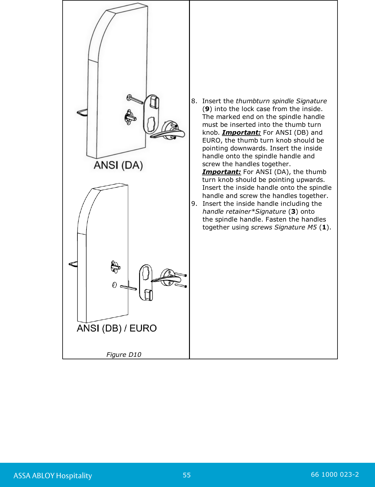 55ASSA ABLOY Hospitality 66 1000 023-2                                                                               Figure D108. Insert the thumbturn spindle Signature(9) into the lock case from the inside.The marked end on the spindle handlemust be inserted into the thumb turnknob. Important: For ANSI (DB) andEURO, the thumb turn knob should bepointing downwards. Insert the insidehandle onto the spindle handle and screw the handles together.       Important: For ANSI (DA), the thumbturn knob should be pointing upwards.Insert the inside handle onto the spindlehandle and screw the handles together. 9. Insert the inside handle including the handle retainer*Signature (3) onto the spindle handle. Fasten the handlestogether using screws Signature M5 (1).          