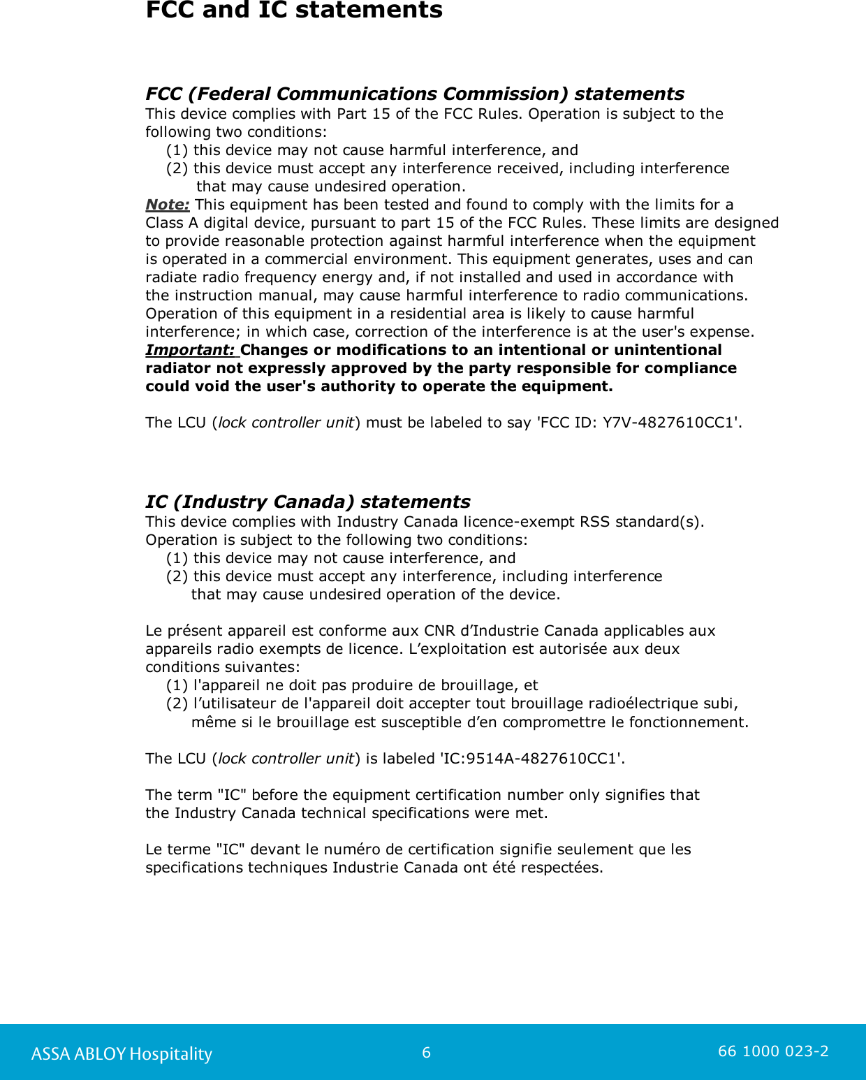 6ASSA ABLOY Hospitality 66 1000 023-2FCC and IC statementsFCC (Federal Communications Commission) statementsThis device complies with Part 15 of the FCC Rules. Operation is subject to thefollowing two conditions:    (1) this device may not cause harmful interference, and    (2) this device must accept any interference received, including interference           that may cause undesired operation.Note: This equipment has been tested and found to comply with the limits for a Class A digital device, pursuant to part 15 of the FCC Rules. These limits are designedto provide reasonable protection against harmful interference when the equipment is operated in a commercial environment. This equipment generates, uses and canradiate radio frequency energy and, if not installed and used in accordance with the instruction manual, may cause harmful interference to radio communications.Operation of this equipment in a residential area is likely to cause harmfulinterference; in which case, correction of the interference is at the user&apos;s expense.  Important: Changes or modifications to an intentional or unintentionalradiator not expressly approved by the party responsible for compliancecould void the user&apos;s authority to operate the equipment. The LCU (lock controller unit) must be labeled to say &apos;FCC ID: Y7V-4827610CC1&apos;.IC (Industry Canada) statementsThis device complies with Industry Canada licence-exempt RSS standard(s). Operation is subject to the following two conditions:     (1) this device may not cause interference, and     (2) this device must accept any interference, including interference          that may cause undesired operation of the device.Le présent appareil est conforme aux CNR d’Industrie Canada applicables auxappareils radio exempts de licence. L’exploitation est autorisée aux deux conditions suivantes:    (1) l&apos;appareil ne doit pas produire de brouillage, et    (2) l’utilisateur de l&apos;appareil doit accepter tout brouillage radioélectrique subi,          même si le brouillage est susceptible d’en compromettre le fonctionnement.The LCU (lock controller unit) is labeled &apos;IC:9514A-4827610CC1&apos;.The term &quot;IC&quot; before the equipment certification number only signifies that the Industry Canada technical specifications were met.Le terme &quot;IC&quot; devant le numéro de certification signifie seulement que lesspecifications techniques Industrie Canada ont été respectées.