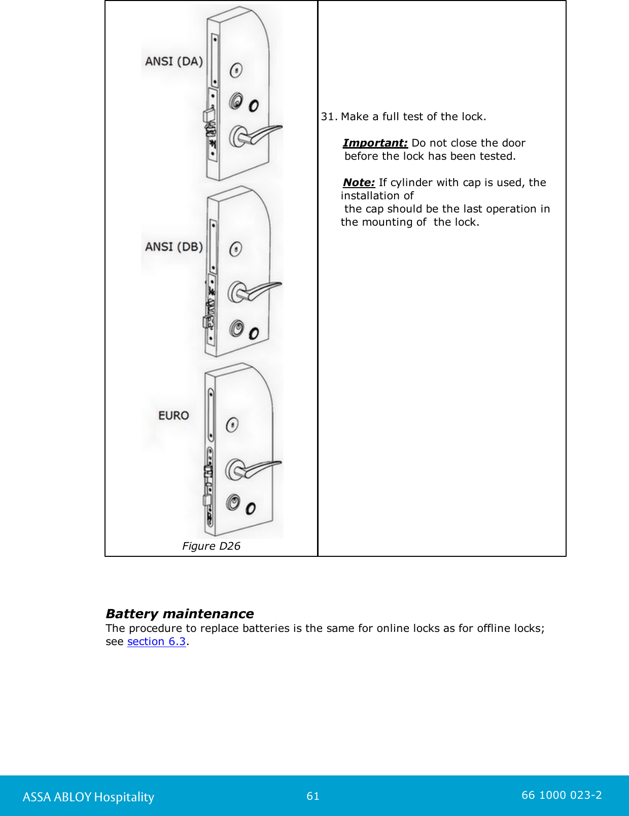 61ASSA ABLOY Hospitality 66 1000 023-2Figure D2631. Make a full test of the lock.       Important: Do not close the door  before the lock has been tested.       Note: If cylinder with cap is used, theinstallation of the cap should be the last operation inthe mounting of  the lock.  Battery maintenanceThe procedure to replace batteries is the same for online locks as for offline locks;see section 6.3. 