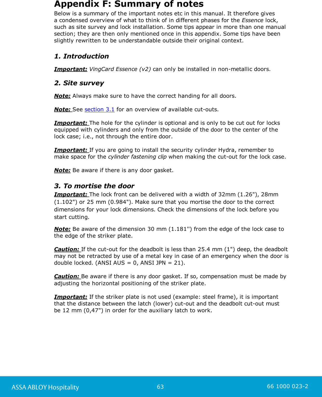 63ASSA ABLOY Hospitality 66 1000 023-2Appendix F: Summary of notesBelow is a summary of the important notes etc in this manual. It therefore gives a condensed overview of what to think of in different phases for the Essence lock, such as site survey and lock installation. Some tips appear in more than one manualsection; they are then only mentioned once in this appendix. Some tips have beenslightly rewritten to be understandable outside their original context. 1. IntroductionImportant: VingCard Essence (v2) can only be installed in non-metallic doors.2. Site surveyNote: Always make sure to have the correct handing for all doors.Note: See section 3.1 for an overview of available cut-outs.Important: The hole for the cylinder is optional and is only to be cut out for locksequipped with cylinders and only from the outside of the door to the center of the lock case; i.e., not through the entire door.Important: If you are going to install the security cylinder Hydra, remember tomake space for the cylinder fastening clip when making the cut-out for the lock case.  Note: Be aware if there is any door gasket.3. To mortise the doorImportant: The lock front can be delivered with a width of 32mm (1.26&quot;), 28mm(1.102&quot;) or 25 mm (0.984&quot;). Make sure that you mortise the door to the correctdimensions for your lock dimensions. Check the dimensions of the lock before youstart cutting.Note: Be aware of the dimension 30 mm (1.181&apos;&apos;) from the edge of the lock case to the edge of the striker plate. Caution: If the cut-out for the deadbolt is less than 25.4 mm (1&quot;) deep, the deadboltmay not be retracted by use of a metal key in case of an emergency when the door isdouble locked. (ANSI AUS = 0, ANSI JPN = 21).Caution: Be aware if there is any door gasket. If so, compensation must be made byadjusting the horizontal positioning of the striker plate.Important: If the striker plate is not used (example: steel frame), it is importantthat the distance between the latch (lower) cut-out and the deadbolt cut-out must be 12 mm (0,47&quot;) in order for the auxiliary latch to work.