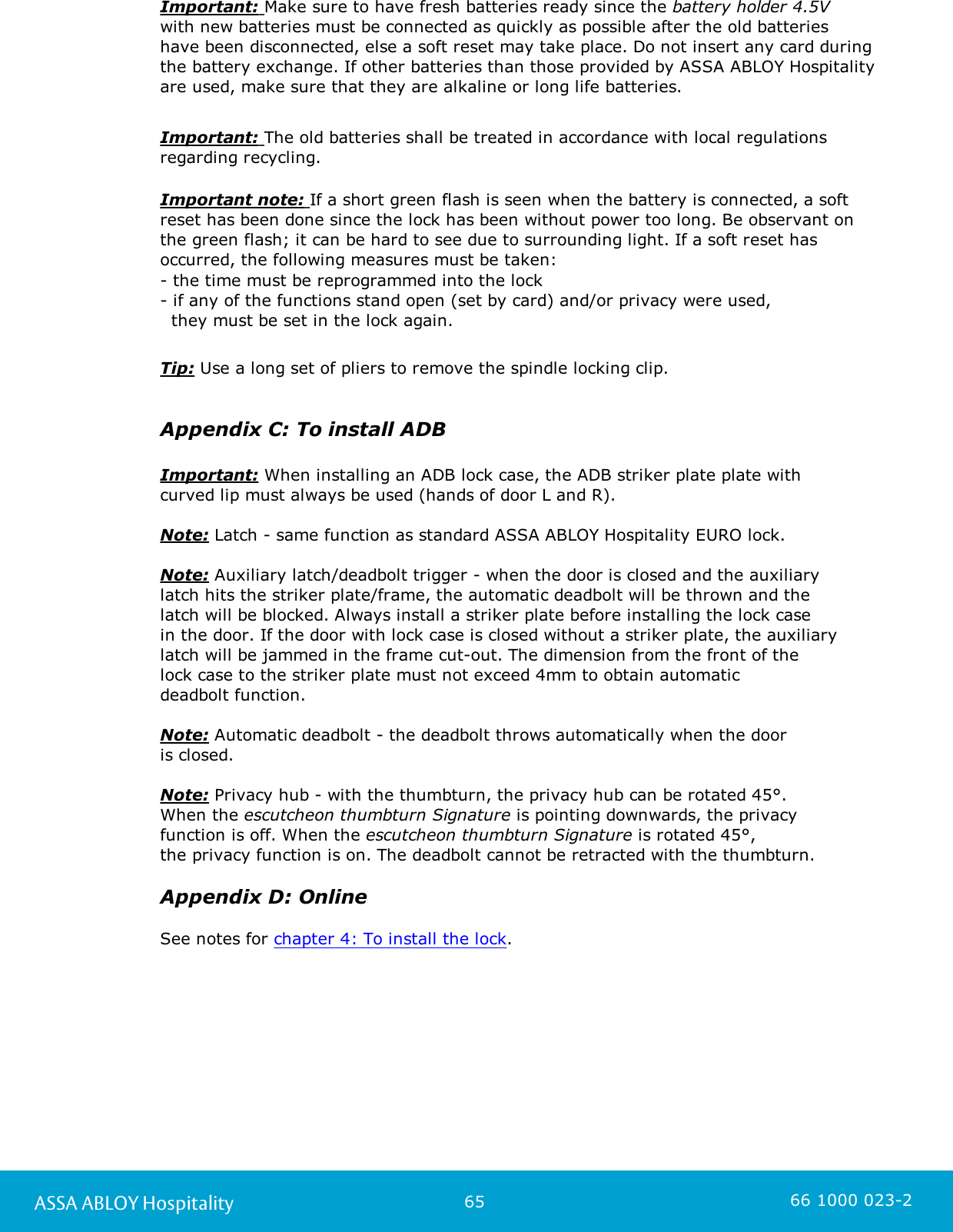65ASSA ABLOY Hospitality 66 1000 023-2Important: Make sure to have fresh batteries ready since the battery holder 4.5V with new batteries must be connected as quickly as possible after the old batteries have been disconnected, else a soft reset may take place. Do not insert any card duringthe battery exchange. If other batteries than those provided by ASSA ABLOY Hospitalityare used, make sure that they are alkaline or long life batteries. Important: The old batteries shall be treated in accordance with local regulationsregarding recycling.Important note: If a short green flash is seen when the battery is connected, a softreset has been done since the lock has been without power too long. Be observant on the green flash; it can be hard to see due to surrounding light. If a soft reset hasoccurred, the following measures must be taken:- the time must be reprogrammed into the lock- if any of the functions stand open (set by card) and/or privacy were used,   they must be set in the lock again.   Tip: Use a long set of pliers to remove the spindle locking clip.Appendix C: To install ADBImportant: When installing an ADB lock case, the ADB striker plate plate withcurved lip must always be used (hands of door L and R).Note: Latch - same function as standard ASSA ABLOY Hospitality EURO lock. Note: Auxiliary latch/deadbolt trigger - when the door is closed and the auxiliarylatch hits the striker plate/frame, the automatic deadbolt will be thrown and the latch will be blocked. Always install a striker plate before installing the lock case in the door. If the door with lock case is closed without a striker plate, the auxiliarylatch will be jammed in the frame cut-out. The dimension from the front of the lock case to the striker plate must not exceed 4mm to obtain automatic deadbolt function. Note: Automatic deadbolt - the deadbolt throws automatically when the door is closed. Note: Privacy hub - with the thumbturn, the privacy hub can be rotated 45°. When the escutcheon thumbturn Signature is pointing downwards, the privacyfunction is off. When the escutcheon thumbturn Signature is rotated 45°, the privacy function is on. The deadbolt cannot be retracted with the thumbturn.Appendix D: OnlineSee notes for chapter 4: To install the lock.