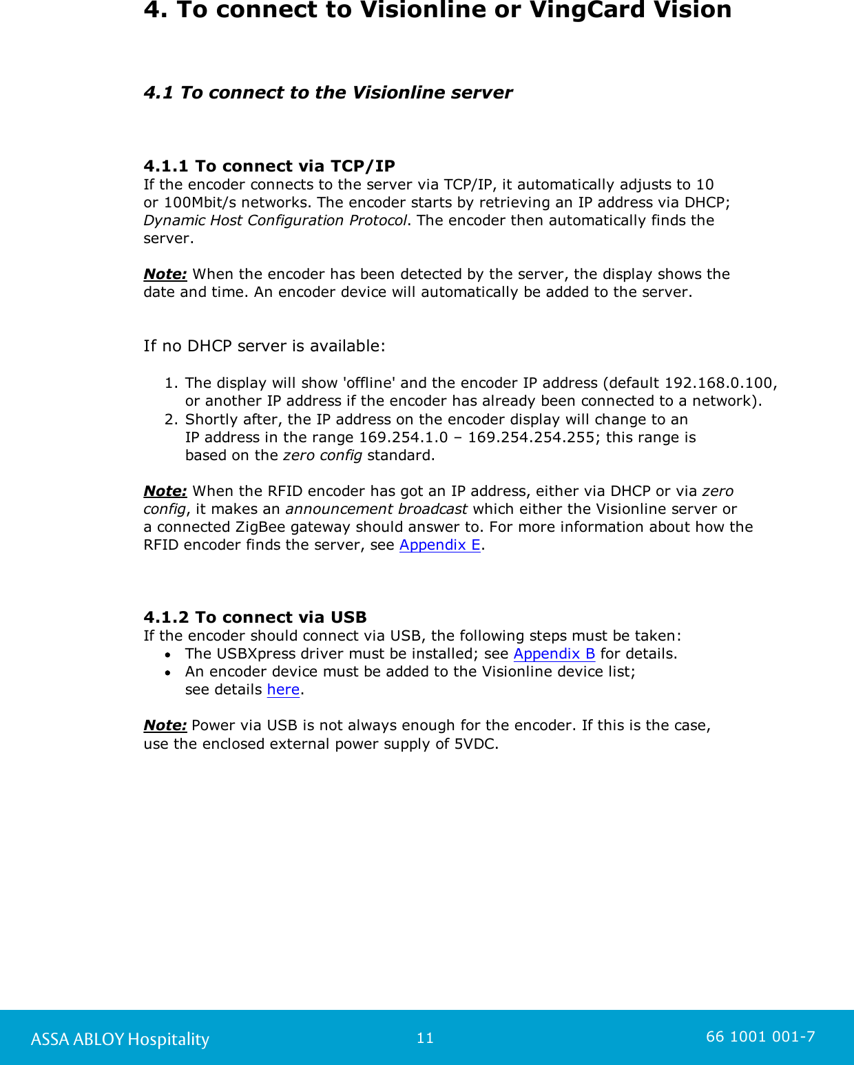 11ASSA ABLOY Hospitality 66 1001 001-74. To connect to Visionline or VingCard Vision4.1 To connect to the Visionline server4.1.1 To connect via TCP/IPIf the encoder connects to the server via TCP/IP, it automatically adjusts to 10 or 100Mbit/s networks. The encoder starts by retrieving an IP address via DHCP; Dynamic Host Configuration Protocol. The encoder then automatically finds theserver. Note: When the encoder has been detected by the server, the display shows the date and time. An encoder device will automatically be added to the server.  If no DHCP server is available:1. The display will show &apos;offline&apos; and the encoder IP address (default 192.168.0.100, or another IP address if the encoder has already been connected to a network). 2. Shortly after, the IP address on the encoder display will change to an IP address in the range 169.254.1.0 – 169.254.254.255; this range is based on the zero config standard.   Note: When the RFID encoder has got an IP address, either via DHCP or via zeroconfig, it makes an announcement broadcast which either the Visionline server or a connected ZigBee gateway should answer to. For more information about how the RFID encoder finds the server, see Appendix E.4.1.2 To connect via USBIf the encoder should connect via USB, the following steps must be taken: The USBXpress driver must be installed; see Appendix B for details.An encoder device must be added to the Visionline device list; see details here.Note: Power via USB is not always enough for the encoder. If this is the case, use the enclosed external power supply of 5VDC. 