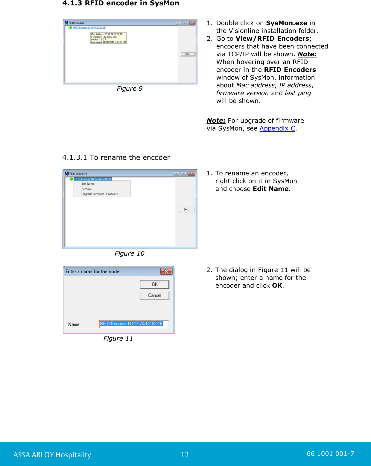 13ASSA ABLOY Hospitality 66 1001 001-74.1.3 RFID encoder in SysMonFigure 91. Double click on SysMon.exe in the Visionline installation folder. 2. Go to View/RFID Encoders;encoders that have been connectedvia TCP/IP will be shown. Note:When hovering over an RFIDencoder in the RFID Encoderswindow of SysMon, informationabout Mac address, IP address,firmware version and last ping will be shown.Note: For upgrade of firmware via SysMon, see Appendix C.  4.1.3.1 To rename the encoderFigure 101. To rename an encoder, right click on it in SysMon and choose Edit Name.Figure 112. The dialog in Figure 11 will beshown; enter a name for the encoder and click OK.  