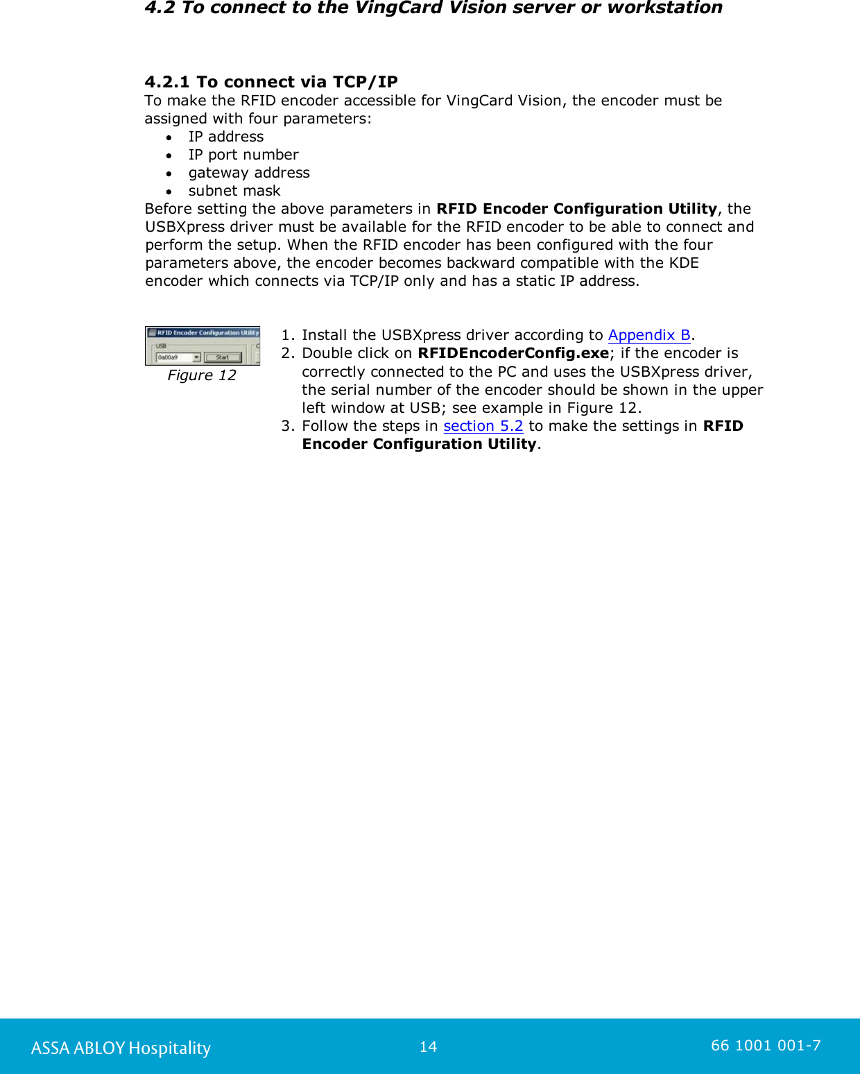 14ASSA ABLOY Hospitality 66 1001 001-74.2 To connect to the VingCard Vision server or workstation4.2.1 To connect via TCP/IPTo make the RFID encoder accessible for VingCard Vision, the encoder must beassigned with four parameters:IP address IP port number gateway address subnet mask Before setting the above parameters in RFID Encoder Configuration Utility, theUSBXpress driver must be available for the RFID encoder to be able to connect andperform the setup. When the RFID encoder has been configured with the fourparameters above, the encoder becomes backward compatible with the KDE encoder which connects via TCP/IP only and has a static IP address.Figure 121. Install the USBXpress driver according to Appendix B. 2. Double click on RFIDEncoderConfig.exe; if the encoder iscorrectly connected to the PC and uses the USBXpress driver,the serial number of the encoder should be shown in the upperleft window at USB; see example in Figure 12. 3. Follow the steps in section 5.2 to make the settings in RFIDEncoder Configuration Utility. 